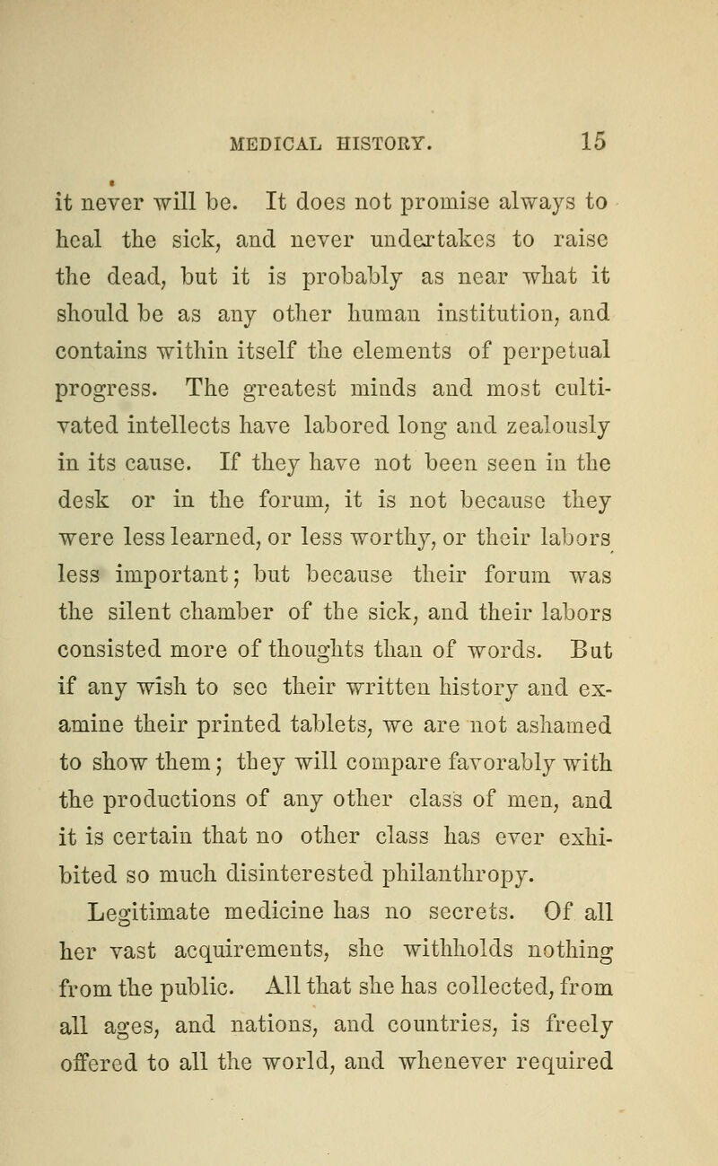 it never will be. It does not promise always to heal the sick, and never undertakes to raise the dead, but it is probably as near what it should be as any other human institution, and contains within itself the elements of perpetual progress. The greatest minds and most culti- vated intellects have labored long and zealously in its cause. If they have not been seen in the desk or in the forum, it is not because they were less learned, or less worthy, or their labors less important; but because their forum was the silent chamber of the sick, and their labors consisted more of thoughts than of words. But if any wish to see their written history and ex- amine their printed tablets, we are not ashamed to show them; they will compare favorably with the productions of any other class of men, and it is certain that no other class has ever exhi- bited so much disinterested philanthropy. Legitimate medicine has no secrets. Of all her vast acquirements, she withholds nothing from the public. All that she has collected, from all ages, and nations, and countries, is freely offered to all the world, and whenever required