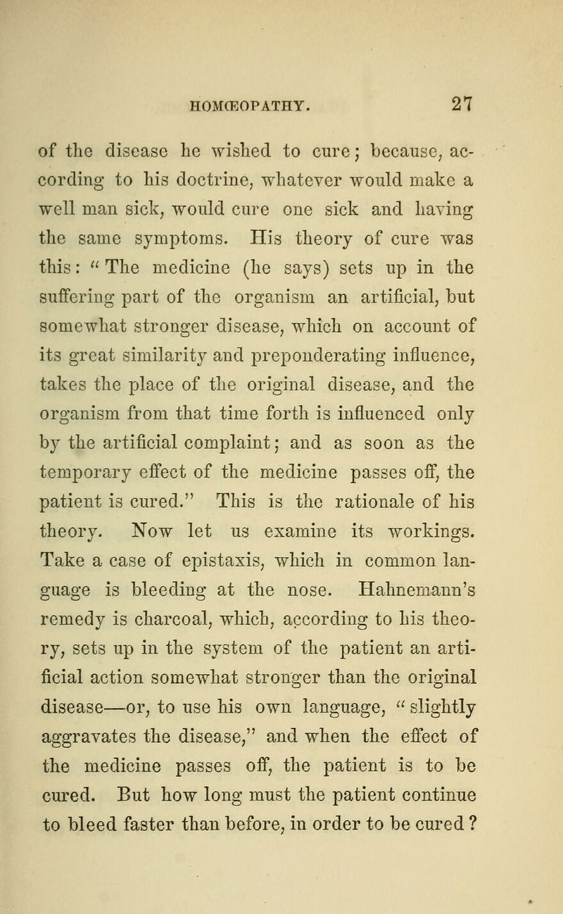of the disease he wished to cure; because, ac- cording to his doctrine, whatever would make a well man sick, would cure one sick and having the same symptoms. His theory of cure was this:  The medicine (he says) sets up in the suffering part of the organism an artificial, but somewhat stronger disease, which on account of its great similarity and preponderating influence, takes the place of the original disease, and the organism from that time forth is influenced only by the artificial complaint; and as soon as the temporary effect of the medicine passes off, the patient is cured. This is the rationale of his theory. Now let us examine its workings. Take a case of epistaxis, which in common lan- guage is bleeding at the nose. Hahnemann's remedy is charcoal, which, according to his theo- ry, sets up in the system of the patient an arti- ficial action somewhat stronger than the original disease—or, to use his own language,  slightly aggravates the disease, and when the effect of the medicine passes off, the patient is to be cured. But how long must the patient continue to bleed faster than before, in order to be cured ?