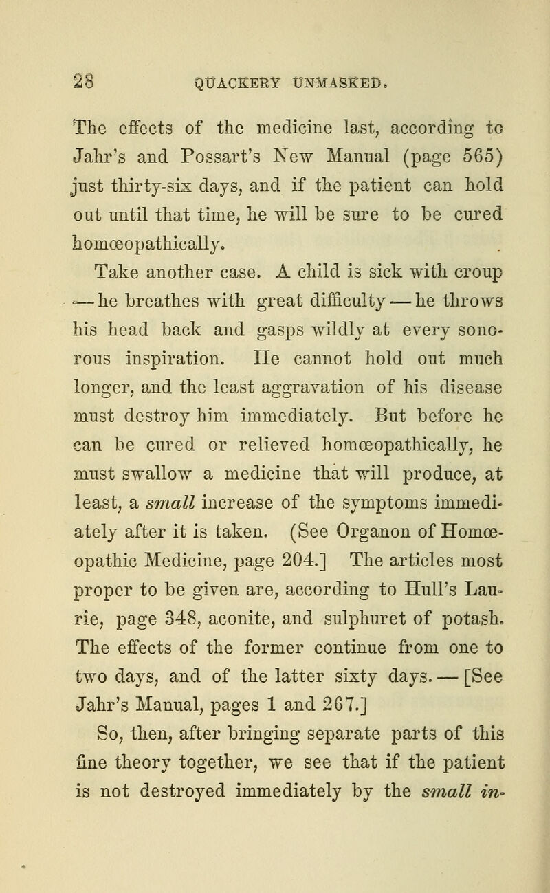 The effects of the medicine last, according to Jahr's and Possart's New Manual (page 565) just thirty-six days, and if the patient can hold out until that time, he will be sure to be cured homoeopathically. Take another case. A child is sick with croup -—he breathes with great difficulty — he throws his head back and gasps wildly at every sono- rous inspiration. He cannot hold out much longer, and the least aggravation of his disease must destroy him immediately. But before he can be cured or relieved homoeopathically, he must swallow a medicine that will produce, at least, a small increase of the symptoms immedi- ately after it is taken. (See Organon of Homoe- opathic Medicine, page 204.] The articles most proper to be given are, according to Hull's Lau- rie, page 348, aconite, and sulphuret of potash. The effects of the former continue from one to two days, and of the latter sixty days. — [See Jahr's Manual, pages 1 and 267.] So, then, after bringing separate parts of this fine theory together, we see that if the patient is not destroyed immediately by the small in-