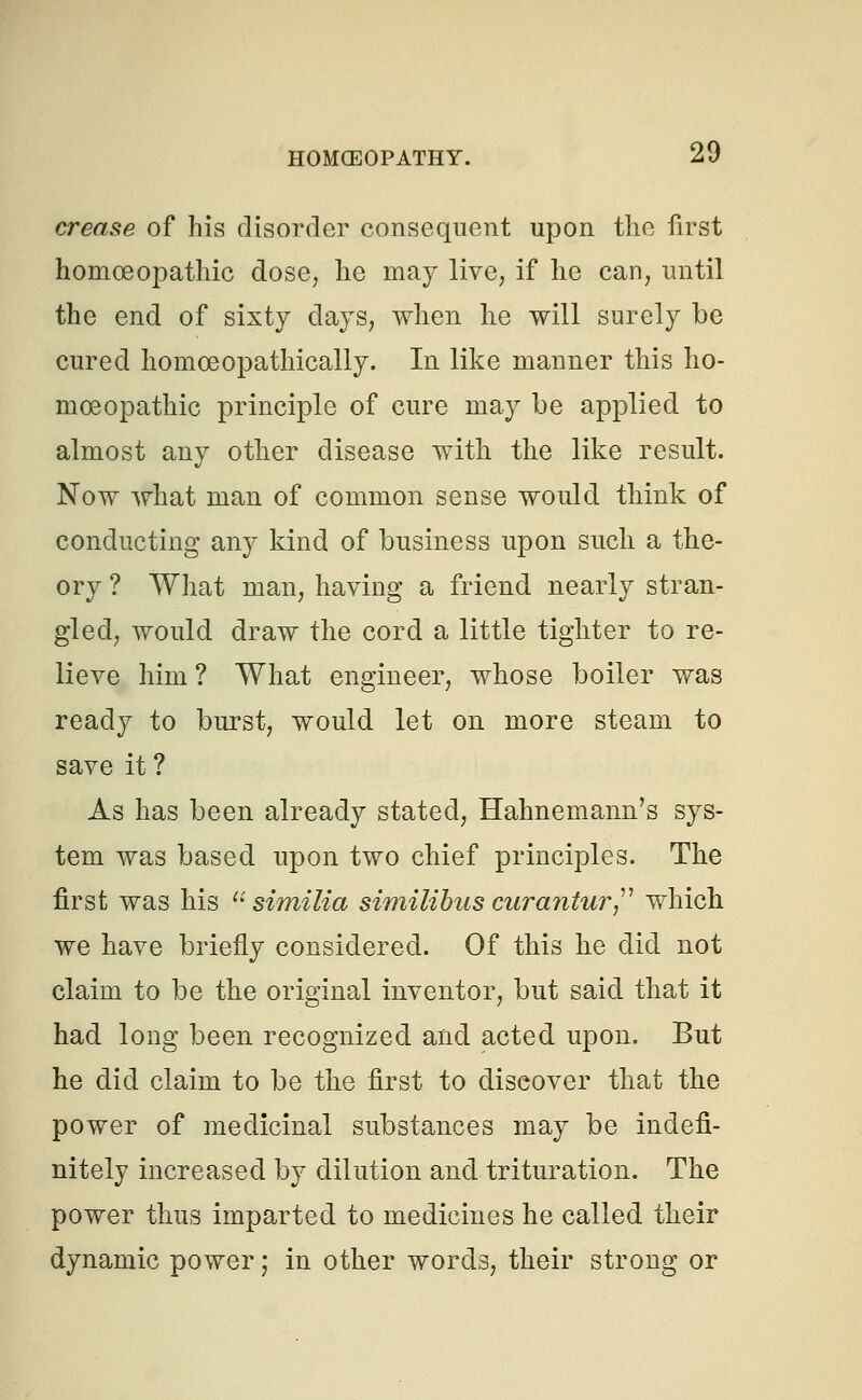 crease of his disorder consequent upon the first homoeopathic dose, he may live, if he can, until the end of sixty days, when he will surely be cured homceopathically. In like manner this ho- moeopathic principle of cure may be applied to almost any other disease with the like result. Now what man of common sense would think of conducting any kind of business upon such a the- ory ? What man, having a friend nearly stran- gled, would draw the cord a little tighter to re- lieve him ? What engineer, whose boiler was ready to burst, would let on more steam to save it ? As has been already stated, Hahnemann's sys- tem was based upon two chief principles. The first was his  similia similibus curantur which we have briefly considered. Of this he did not claim to be the original inventor, but said that it had long been recognized and acted upon. But he did claim to be the first to discover that the power of medicinal substances may be indefi- nitely increased by dilution and trituration. The power thus imparted to medicines he called their dynamic power j in other words, their strong or