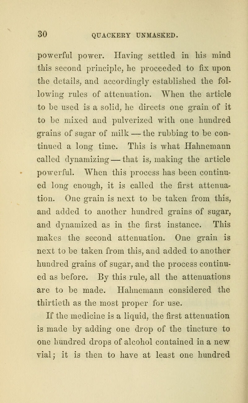 powerful power. Having settled in his mind this second principle, he proceeded to fix upon the details, and accordingly established the fol- lowing rules of attenuation. When the article to be used is a solid, he directs one grain of it to be mixed and pulverized with one hundred grains of sugar of milk — the rubbing to be con- tinued a long time. This is what Hahnemann called dynamizing — that is, making the article powerful. When this process has been continu- ed long enough, it is called the first attenua- tion. One grain is next to be taken from this, and added to another hundred grains of sugar, and dynamized as in the first instance. This makes the second attenuation. One grain is next to be taken from this, and added to another hundred grains of sugar, and the process continu- ed as before. By this rule, all the attenuations are to be made. Hahnemann considered the thirtieth as the most proper for use. If the medicine is a liquid, the first attenuation is made by adding one drop of the tincture to one hundred drops of alcohol contained in a new vial; it is then to have at least one hundred