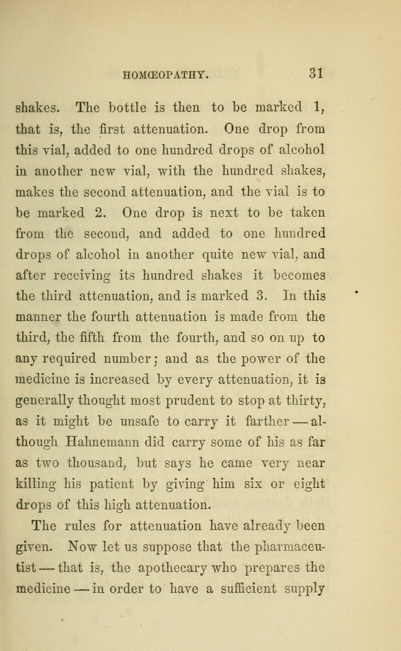shakes. The bottle is then to be marked 1, that is, the first attenuation. One drop from this vial, added to one hundred drops of alcohol in another new vial, with the hundred shakes, makes the second attenuation, and the vial is to be marked 2. One drop is next to be taken from the second, and added to one hundred drops of alcohol in another quite new vial, and after receiving its hundred shakes it becomes the third attenuation, and is marked 3. In this manner the fourth attenuation is made from the third, the fifth from the fourth, and so on up to any required number; and as the power of the medicine is increased by every attenuation, it is generally thought most prudent to stop at thirty, as it might be unsafe to carry it farther — al- though Hahnemann did carry some of his as far as two thousand, but says he came very near killing his patient by giving him six or eight drops of this high attenuation. The rules for attenuation have already been given. Now let us suppose that the pharmaceu- tist — that is, the apothecary who prepares the medicine—in order to have a sufficient supply