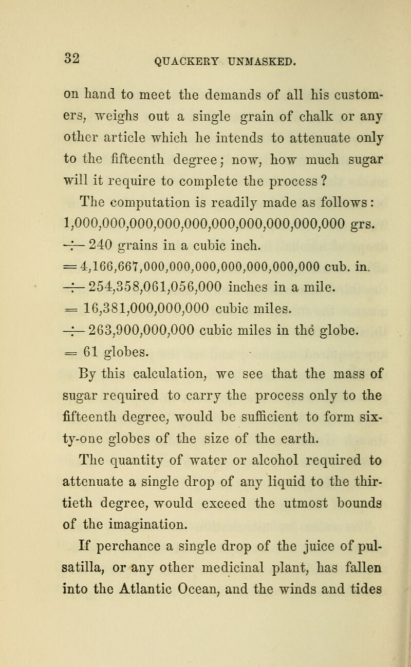 on hand to meet the demands of all his custom- ers, weighs out a single grain of chalk or any other article which he intends to attenuate only to the fifteenth degree; now, how much sugar will it require to complete the process ? The computation is readily made as follows: 1,000,000,000,000,000,000,000,000,000,000 grs. -f— 240 grains in a cubic inch. = 4,166,667,000,000,000,000,000,000,000 cub. in. -f-254,358,061,056,000 inches in a mile. = 16,381,000,000,000 cubic miles. -^263,900,000,000 cubic miles in the globe. = 61 globes. By this calculation, we see that the mass of sugar required to carry the process only to the fifteenth degree, would be sufficient to form six- ty-one globes of the size of the earth. The quantity of water or alcohol required to attenuate a single drop of any liquid to the thir- tieth degree, would exceed the utmost bounds of the imagination. If perchance a single drop of the juice of Pul- satilla, or any other medicinal plant, has fallen into the Atlantic Ocean, and the winds and tides