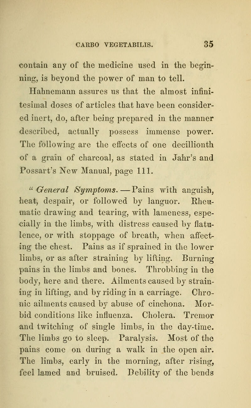 contain any of the medicine used in the begin- ning, is beyond the power of man to tell. Hahnemann assures us that the almost infini- tesimal doses of articles that have been consider- ed inert, do, after being prepared in the manner described, actually possess immense power. The following are the effects of one decillionth of a grain of charcoal, as stated in Jahr's and Possart's New Manual, page 111. u General Symptoms.—Pains with anguish, heat, despair, or followed by languor. Rheu- matic drawing and tearing, with lameness, espe- cially in the limbs, with distress caused by flatu- lence, or with stoppage of breath, when affect- ing the chest. Pains as if sprained in the lower limbs, or as after straining by lifting. Burning pains in the limbs and bones. Throbbing in the body, here and there. Ailments caused by strain- ing in lifting, and by riding in a carriage. Chro- nic ailments caused by abuse of cinchona. Mor- bid conditions like influenza. Cholera. Tremor and twitching of single limbs, in the day-time. The limbs go to sleep. Paralysis. Most of the pains come on during a walk in the open air. The limbs, early in the morning, after rising, feel lamed and bruised. Debility of the bends