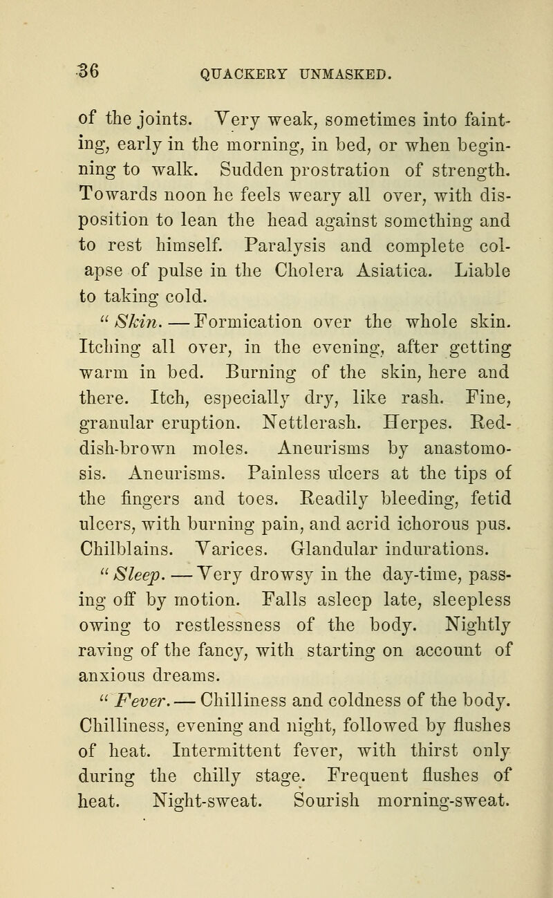 of the joints. Very weak, sometimes into faint- ing, early in the morning, in bed, or when begin- ning to walk. Sudden prostration of strength. Towards noon he feels weary all over, with dis- position to lean the head against something and to rest himself. Paralysis and complete col- apse of pulse in the Cholera Asiatica. Liable to taking cold.  Skin. — Formication over the whole skin. Itching all over, in the evening, after getting warm in bed. Burning of the skin, here and there. Itch, especially dry, like rash. Fine, granular eruption. Nettlerash. Herpes. Red- dish-brown moles. Aneurisms by anastomo- sis. Aneurisms. Painless ulcers at the tips of the fingers and toes. Readily bleeding, fetid ulcers, with burning pain, and acrid ichorous pus. Chilblains. Varices. Glandular indurations. Sleep. —Very drowsy in the day-time, pass- ing off by motion. Falls asleep late, sleepless owing to restlessness of the body. Nightly raviDg of the fancy, with starting on account of anxious dreams. u Fever.— Chilliness and coldness of the body. Chilliness, evening and night, followed by flushes of heat. Intermittent fever, with thirst only during the chilly stage. Frequent flushes of heat. Night-sweat. Sourish morning-sweat.