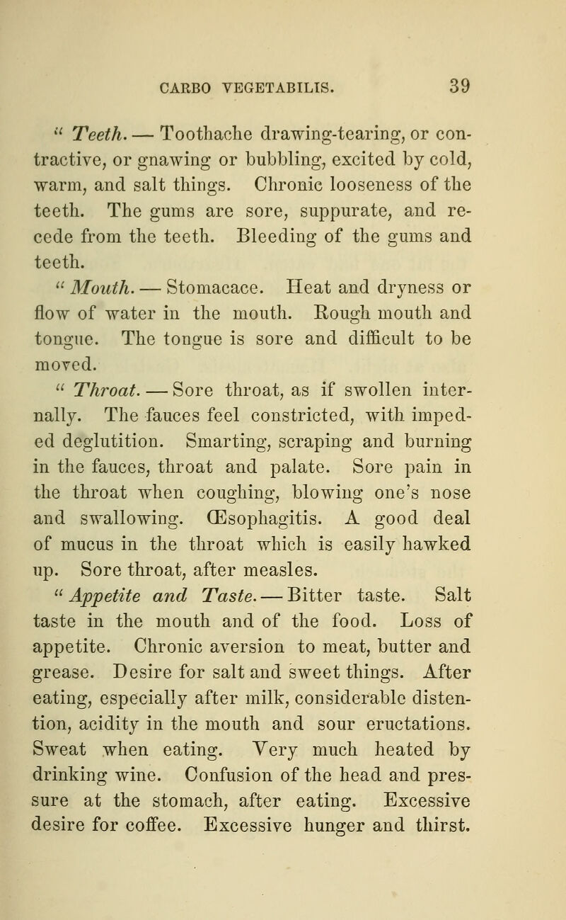  Teeth. — Toothache drawing-tearing, or con- tractive, or gnawing or bubbling., excited by cold, warm, and salt things. Chronic looseness of the teeth. The gums are sore, suppurate, and re- cede from the teeth. Bleeding of the gums and teeth.  Mouth. — Stomacace. Heat and dryness or flow of water in the mouth. Rough mouth and tongue. The tongue is sore and difficult to be moved.  Throat. — Sore throat, as if swollen inter- nally. The fauces feel constricted, with imped- ed deglutition. Smarting, scraping and burning in the fauces, throat and palate. Sore pain in the throat when coughing, blowing one's nose and swallowing. (Esophagitis. A good deal of mucus in the throat which is easily hawked up. Sore throat, after measles.  Appetite and Taste. — Bitter taste. Salt taste in the mouth and of the food. Loss of appetite. Chronic aversion to meat, butter and grease. Desire for salt and sweet things. After eating, especially after milk, considerable disten- tion, acidity in the mouth and sour eructations. Sweat when eating. Very much heated by drinking wine. Confusion of the head and pres- sure at the stomach, after eating. Excessive desire for coffee. Excessive hunger and thirst.