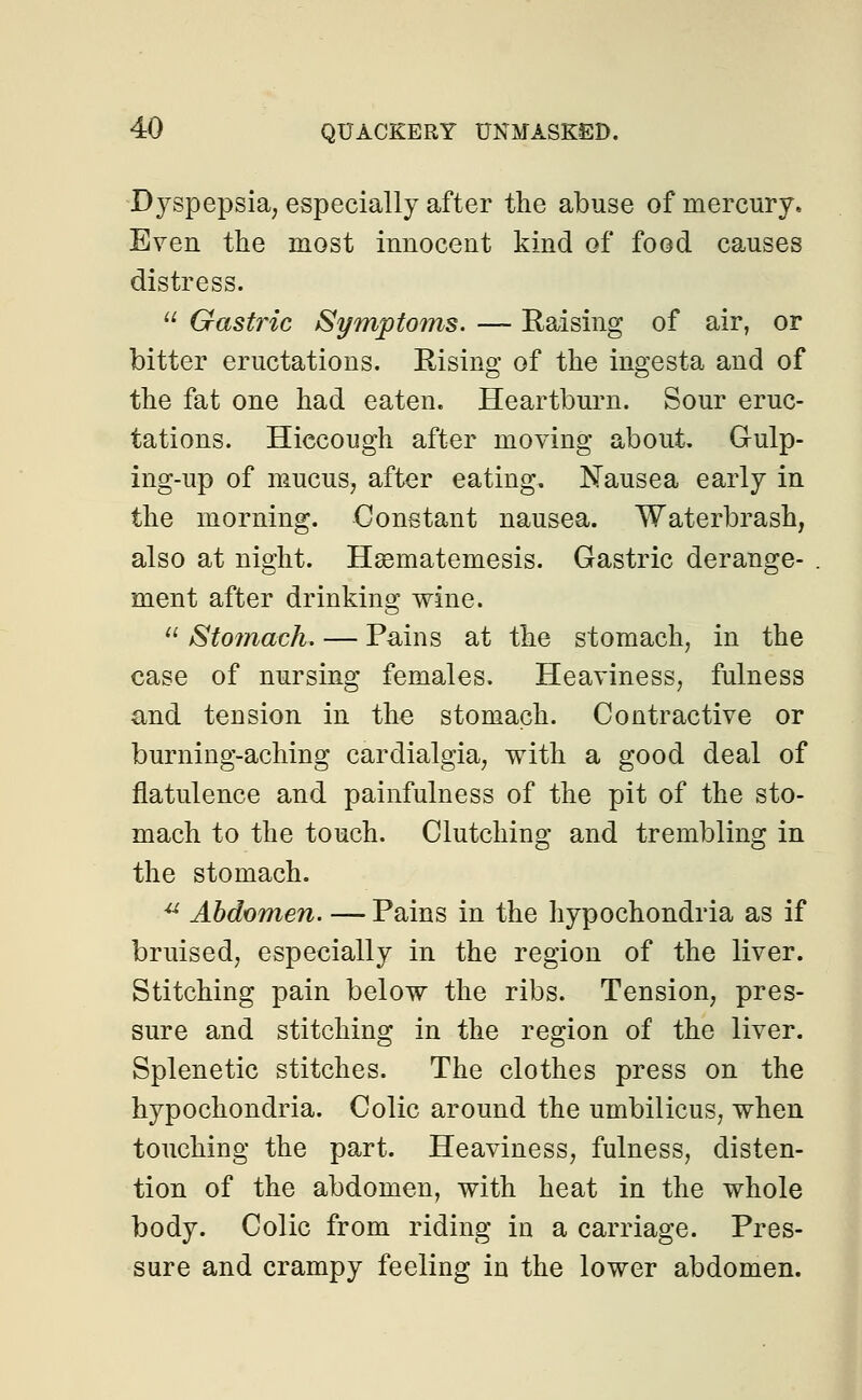 Dyspepsia; especially after the abuse of mercury. Even the most innocent kind of food causes distress.  Gastric Symptoms. — Raising of air, or bitter eructations. Rising of the ingesta and of the fat one had eaten. Heartburn. Sour eruc- tations. Hiccough after moving about. Gulp- ing-up of mucus7 after eating. Nausea early in the morning. Constant nausea. Waterbrash, also at night. Hasmatemesis. Gastric derange- ment after drinking wine.  Stomach. — Pains at the stomach, in the case of nursing females. Heaviness, fulness and tension in the stomach. Contractive or burning-aching cardialgia, with a good deal of flatulence and painfulness of the pit of the sto- mach to the touch. Clutching and trembling in the stomach. u Abdomen. — Pains in the hypochondria as if bruised, especially in the region of the liver. Stitching pain below the ribs. Tension, pres- sure and stitching in the region of the liver. Splenetic stitches. The clothes press on the hypochondria. Colic around the umbilicus, when touching the part. Heaviness, fulness, disten- tion of the abdomen, with heat in the whole body. Colic from riding in a carriage. Pres- sure and crampy feeling in the lower abdomen.