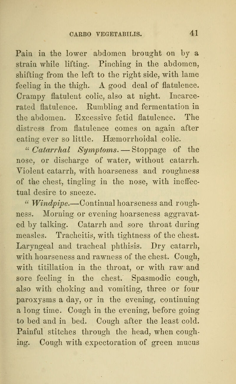 Pain in the lower abdomen brought on by a strain while lifting. Pinching in the abdomen, shifting from the left to the right side, with lame feeling in the thigh. A good deal of flatulence. Orampy flatulent colic, also at night. Incarce- rated flatulence. Rumbling and fermentation in the abdomen. Excessive fetid flatulence. The distress from flatulence comes on again after eating ever so little. Hemorrhoidal colic.  Catarrhal Sy?nptoms. — Stoppage of the nose, or discharge of water, without catarrh. Violent catarrh, with hoarseness and roughness of the chest, tingling in the nose, with ineffec- tual desire to sneeze.  Windpipe.—Continual hoarseness and rough- ness. Morning or evening hoarseness aggravat- ed by talking. Catarrh and sore throat during measles. Tracheitis, witli tightness of the chest. Laryngeal and tracheal phthisis. Dry catarrh, with hoarseness and rawness of the chest. Cough, with titillation in the throat, or with raw and sore feeling in the chest.' Spasmodic cough, also with choking and vomiting, three or four paroxysms a day, or in the evening, continuing a long time. Cough in the evening, before going to bed and in bed. Cough after the least cold. Painful stitches through the head, when cough- ing. Cough with expectoration of green mucus