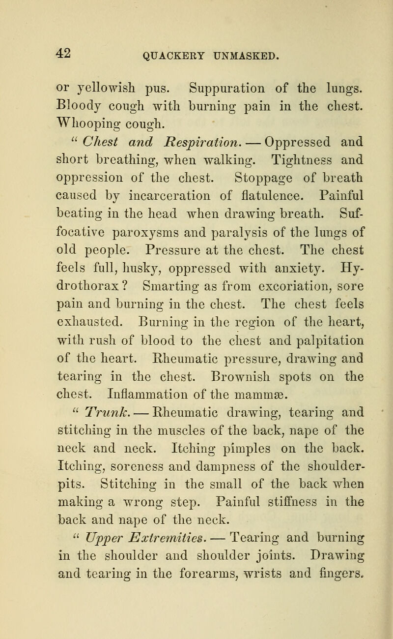 or yellowish pus. Suppuration of the lungs. Bloody cough with burning pain in the chest. Whooping cough.  Chest and Respiration. — Oppressed and short breathing, when walking. Tightness and oppression of the chest. Stoppage of breath caused by incarceration of flatulence. Painful beating in the head when drawing breath. Suf- focative paroxysms and paralysis of the lungs of old people. Pressure at the chest. The chest feels full, husky, oppressed with anxiety. Hy- drothorax ? Smarting as from excoriation, sore pain and burning in the chest. The chest feels exhausted. Burning in the region of the heart, with rush of blood to the chest and palpitation of the heart. Rheumatic pressure, drawing and tearing in the chest. Brownish spots on the chest. Inflammation of the mammae.  Trunk. — Rheumatic drawing, tearing and stitching in the muscles of the back, nape of the neck and neck. Itching pimples on the back. Itching, soreness and dampness of the shoulder- pits. Stitching in the small of the back when making a wrong step. Painful stiffness in the back and nape of the neck.  Upper Extremities. — Tearing and burning in the shoulder and shoulder joints. Drawing and tearing in the forearms, wrists and fingers.