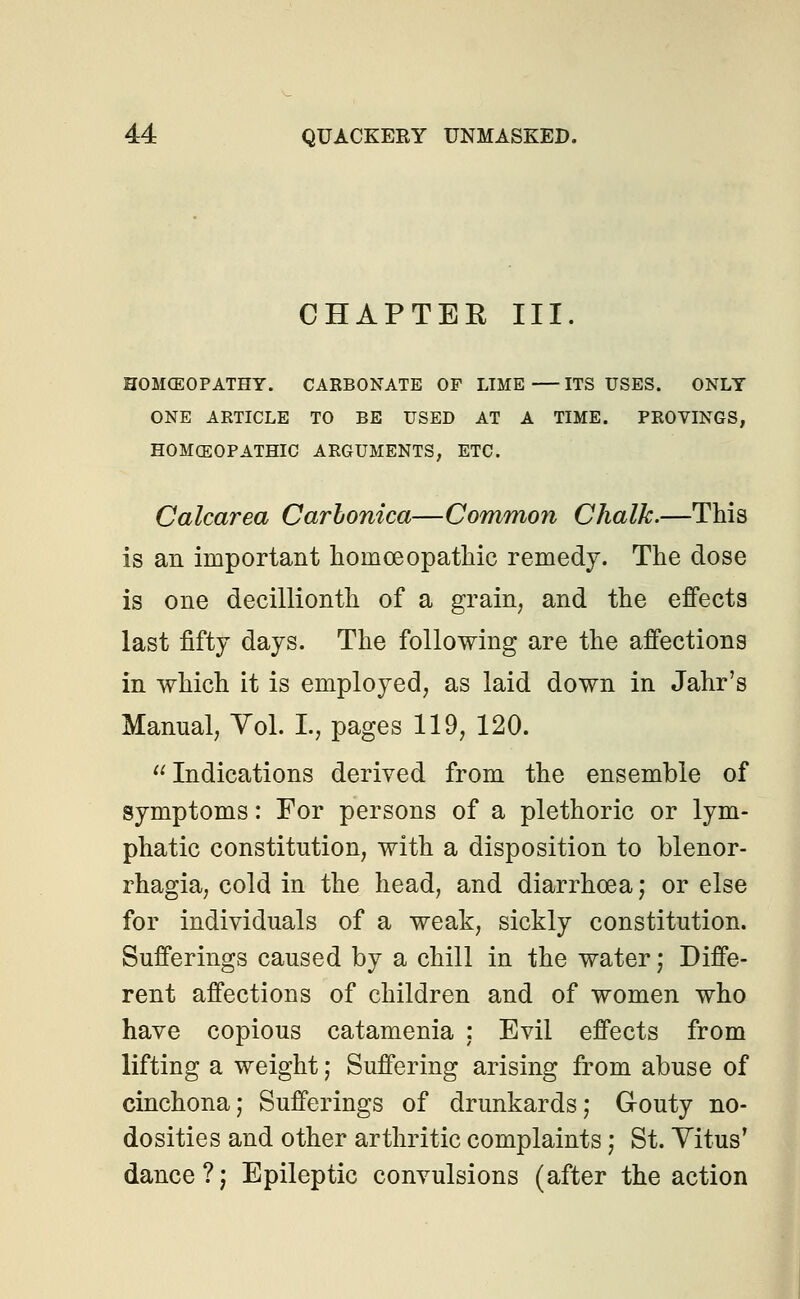 CHAPTER III. HOMCEOPATHY. CARBONATE OF LIME ITS USES. ONLY ONE ARTICLE TO BE USED AT A TIME. PROVINGS, HOMOEOPATHIC ARGUMENTS, ETC. Calcarea Carlonica—Common Chalk.—This is an important homoeopathic remedy. The dose is one decillionth of a grain, and the effects last fifty days. The following are the affections in which it is employed, as laid down in Jahr's Manual, Vol. I., pages 119, 120.  Indications derived from the ensemble of symptoms: For persons of a plethoric or lym- phatic constitution, with a disposition to Menor- rhagia, cold in the head, and diarrhoea; or else for individuals of a weak, sickly constitution. Sufferings caused by a chill in the water; Diffe- rent affections of children and of women who have copious catamenia : Evil effects from lifting a weight; Suffering arising from abuse of cinchona; Sufferings of drunkards; Gouty no- dosities and other arthritic complaints; St. Vitus' dance?; Epileptic convulsions (after the action