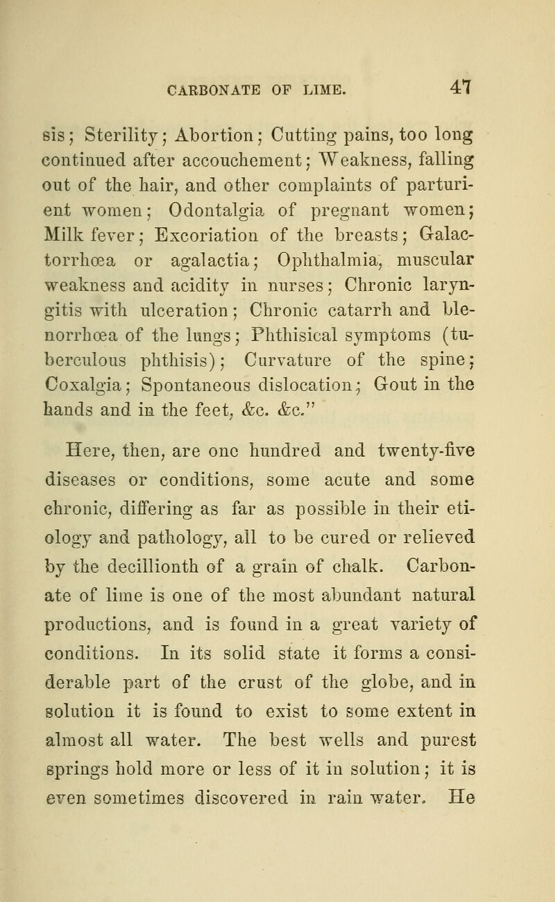 sis ; Sterility; Abortion; Cutting pains, too long continued after accouchement; Weakness, falling out of the hair, and other complaints of parturi- ent women; Odontalgia of pregnant women; Milk fever; Excoriation of the breasts; Galac- torrhoea or agalactia; Ophthalmia, muscular weakness and acidity in nurses; Chronic laryn- gitis with ulceration; Chronic catarrh and ble- norrhcea of the lungs; Phthisical symptoms (tu- berculous phthisis); Curvature of the spine: Coxalgia; Spontaneous dislocation; Gout in the hands and in the feet, &c. &c. Here, then, are one hundred and twenty-five diseases or conditions, some acute and some chronic, differing as far as possible in their eti- ology and pathology, all to be cured or relieved by the decillionth of a grain of chalk. Carbon- ate of lime is one of the most abundant natural productions, and is found in a great variety of conditions. In its solid state it forms a consi- derable part of the crust of the globe, and in solution it is found to exist to some extent in almost all water. The best wells and purest springs hold more or less of it in solution; it is even sometimes discovered in rain water. He