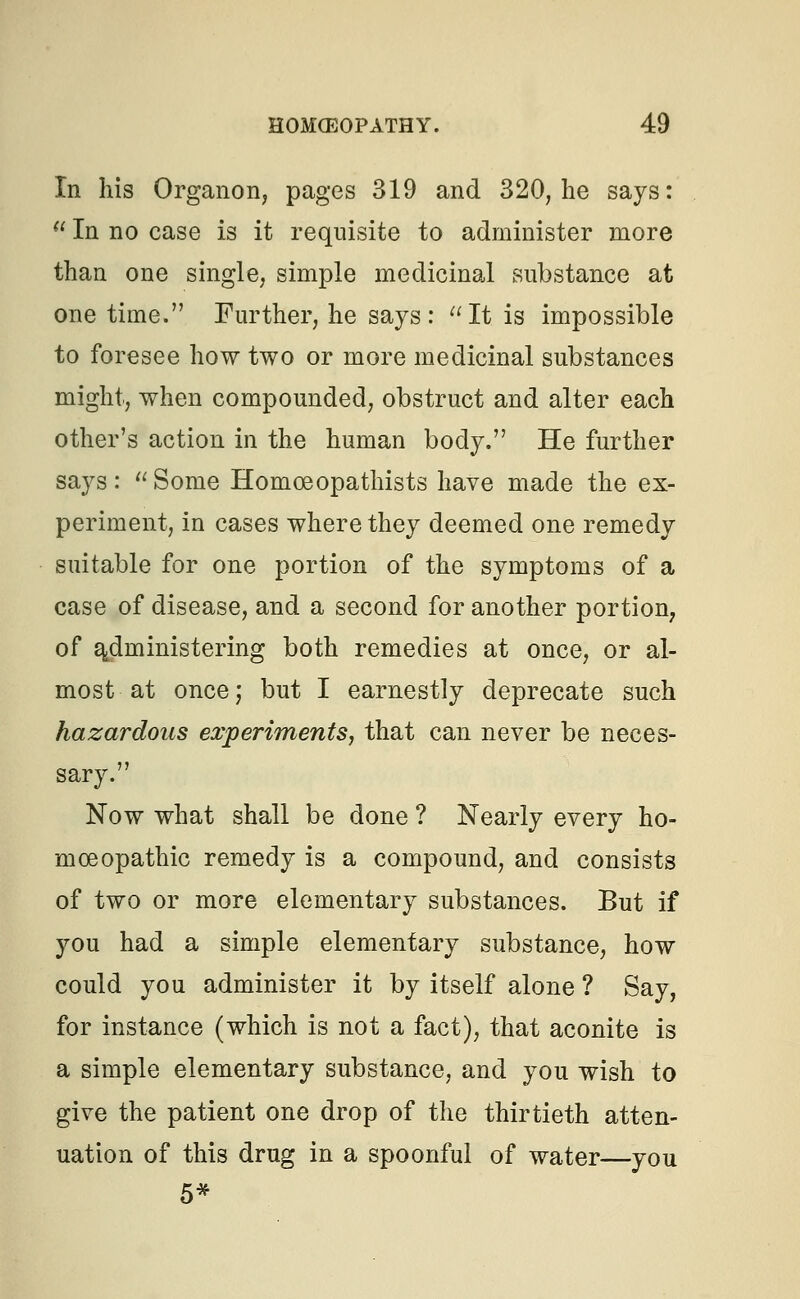 In his Organon, pages 319 and 320, he says:  In no case is it requisite to administer more than one single, simple medicinal substance at one time. Further, he says: It is impossible to foresee how two or more medicinal substances might, when compounded, obstruct and alter each other's action in the human body. He further says: Some Homoeopathists have made the ex- periment, in cases where they deemed one remedy suitable for one portion of the symptoms of a case of disease, and a second for another portion, of administering both remedies at once, or al- most at once; but I earnestly deprecate such hazardous experiments, that can never be neces- sary. Now what shall be done ? Nearly every ho- moeopathic remedy is a compound, and consists of two or more elementary substances. But if you had a simple elementary substance, how could you administer it by itself alone ? Say, for instance (which is not a fact), that aconite is a simple elementary substance, and you wish to give the patient one drop of the thirtieth atten- uation of this drug in a spoonful of water—you 5*