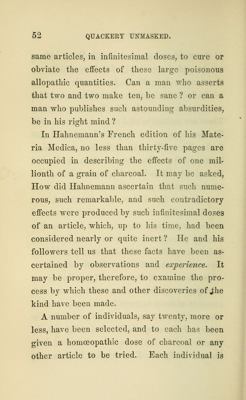 same articles, in infinitesimal doses, to cure or obviate the effects of these large poisonous allopathic quantities. Can a man who asserts that two and two make ten, be sane ? or can a man who publishes such astounding absurdities, be in his right mind ? In Hahnemann's French edition of his Mate- ria Medica, no less than thirty-five pages are occupied in describing the effects of one mil- lionth of a grain of charcoal. It may be asked, How did Hahnemann ascertain that such nume- rous, such remarkable, and such contradictory effects were produced by such infinitesimal doses of an article, which, up to his time, had been considered nearly or quite inert ? He and his followers tell us that these facts have been as- certained by observations and experience. It may be proper, therefore, to examine the pro- cess by which these and other discoveries of J:he kind have been made. A number of individuals, say twenty, more or less, have been selected, and to each has been given a homoeopathic dose of charcoal or any other article to be tried. Each individual is