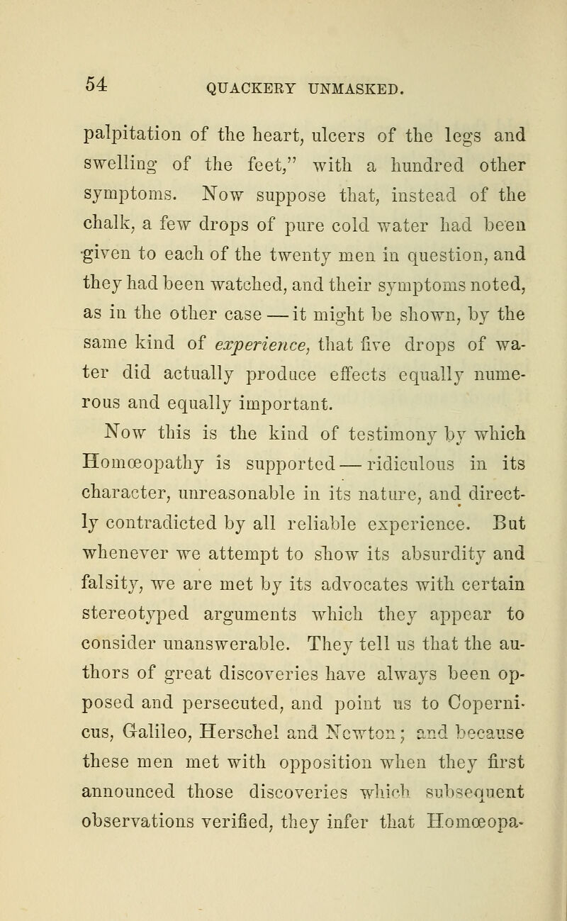 palpitation of the heart, ulcers of the legs and swelling 0f the feet, with a hundred other symptoms. Now suppose that, instead of the chalk, a few drops of pure cold water had been •given to each of the twenty men in question, and they had been watched, and their symptoms noted, as in the other case—it might be shown, by the same kind of experience, that five drops of wa- ter did actually produce effects equally nume- rous and equally important. Now this is the kind of testimony by which Homoeopathy is supported—ridiculous in its character, unreasonable in its nature, and direct- ly contradicted by all reliable experience. But whenever we attempt to show its absurdity and falsity, we are met by its advocates with certain stereotyped arguments which they appear to consider unanswerable. They tell us that the au- thors of great discoveries have always been op- posed and persecuted, and point us to Coperni- cus, Galileo, Herschel and Newton; and because these men met with opposition when they first announced those discoveries which subsequent observations verified, they infer that Homoeopa-