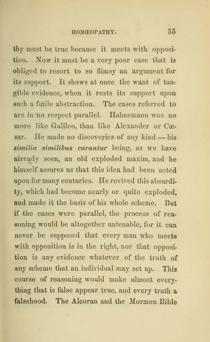thy must be true because it meets with opposi- tion. Now it must be a very poor case that is obliged to resort to so flimsy an argument for its support. It shows at once the want of tan- gible evidence, when it rests its support upon such a futile abstraction. The cases referred to arc in no respect parallel. Hahnemann was no more like Galileo, than like Alexander or Cas- sar. He made no discoveries of any kind — his similia similibus curantur being, as we have already seen, an old exploded maxim, and he himself assures us that this idea had been acted upon for many centuries. He revived this absurdi- ty, which had become nearly or quite exploded, and made it the basis of his whole scheme. But if the cases were parallel, the process of rea- soning would be altogether untenable, for it can never be supposed that every man who meets with opposition is in the right, nor that opposi- tion is any evidence whatever of the truth of any scheme that an individual may set up. This course of reasoning would make almost every- thing that is false appear true, and every truth a falsehood. The Alcoran and the Mormon Bible
