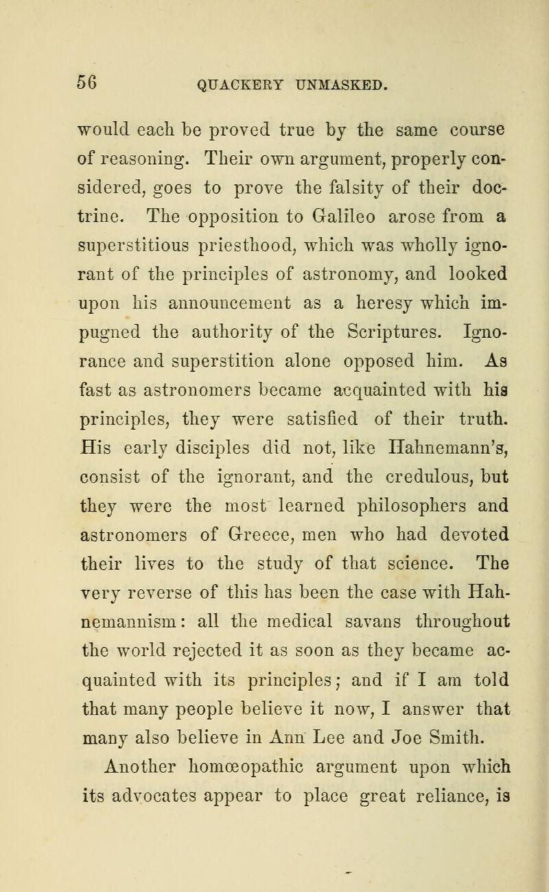 would each be proved true by the same course of reasoning. Their own argument; properly con- sidered, goes to prove the falsity of their doc- trine. The opposition to Galileo arose from a superstitious priesthood, which was wholly igno- rant of the principles of astronomy, and looked upon his announcement as a heresy which im- pugned the authority of the Scriptures. Igno- rance and superstition alone opposed him. As fast as astronomers became acquainted with his principles, they were satisfied of their truth. His early disciples did not, like Hahnemann's, consist of the ignorant, and the credulous, but they were the most learned philosophers and astronomers of Greece, men who had devoted their lives to the study of that science. The very reverse of this has been the case with Hah- nemannism: all the medical savans throughout the world rejected it as soon as they became ac- quainted with its principles; and if I am told that many people believe it now, I answer that many also believe in Ann Lee and Joe Smith. Another homoeopathic argument upon which its advocates appear to place great reliance, is