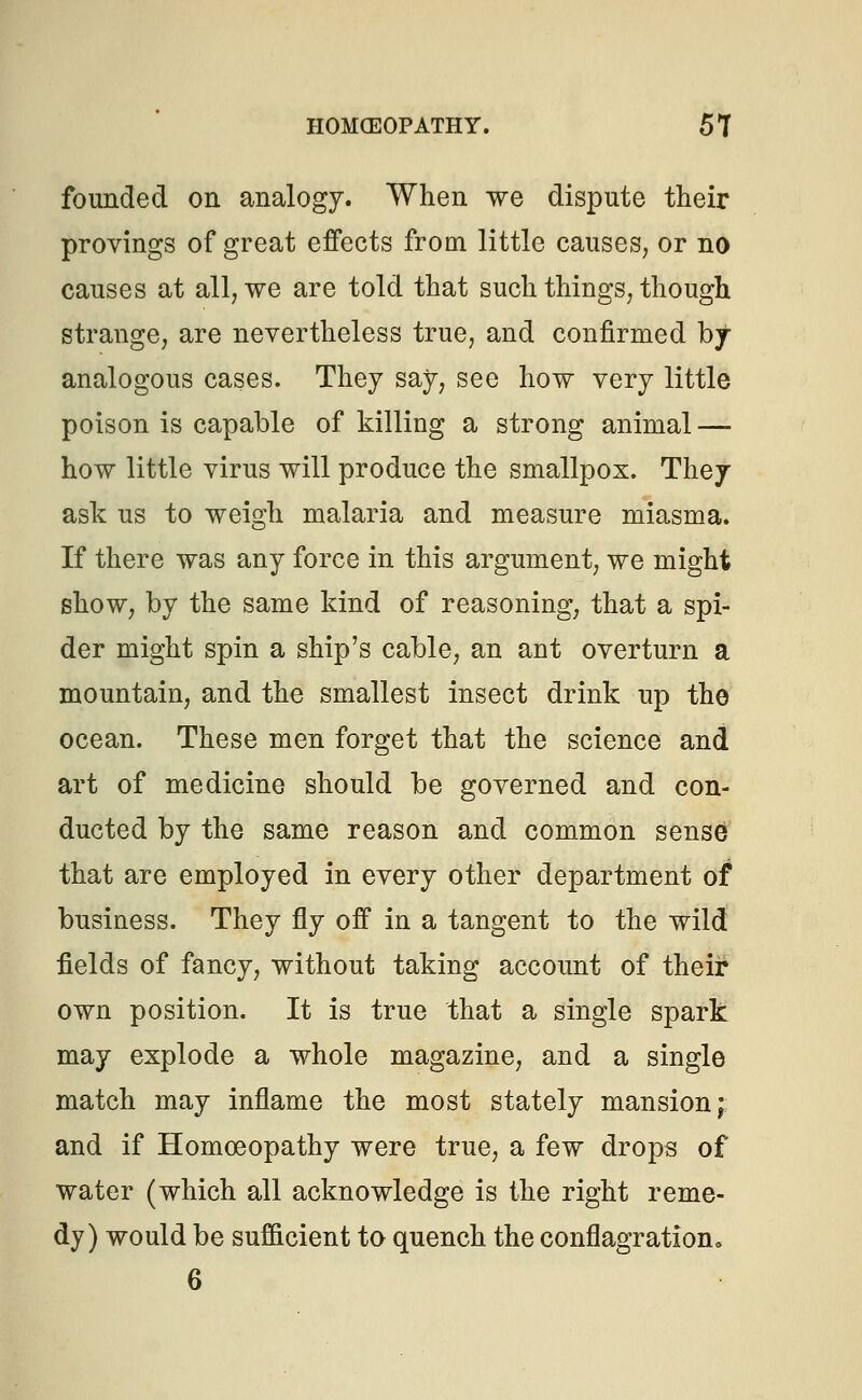 founded on analogy. When we dispute their provings of great effects from little causes, or no causes at all, we are told that such things, though strange, are nevertheless true, and confirmed by- analogous cases. They say, see how very little poison is capable of killing a strong animal — how little virus will produce the smallpox. They ask us to weigh malaria and measure miasma. If there was any force in this argument, we might show, by the same kind of reasoning, that a spi- der might spin a ship's cable, an ant overturn a mountain, and the smallest insect drink up the ocean. These men forget that the science and art of medicine should be governed and con- ducted by the same reason and common sense that are employed in every other department of business. They fly off in a tangent to the wild fields of fancy, without taking account of their own position. It is true that a single spark may explode a whole magazine, and a single match may inflame the most stately mansion; and if Homoeopathy were true, a few drops of water (which all acknowledge is the right reme- dy) would be sufficient to quench the conflagration, 6