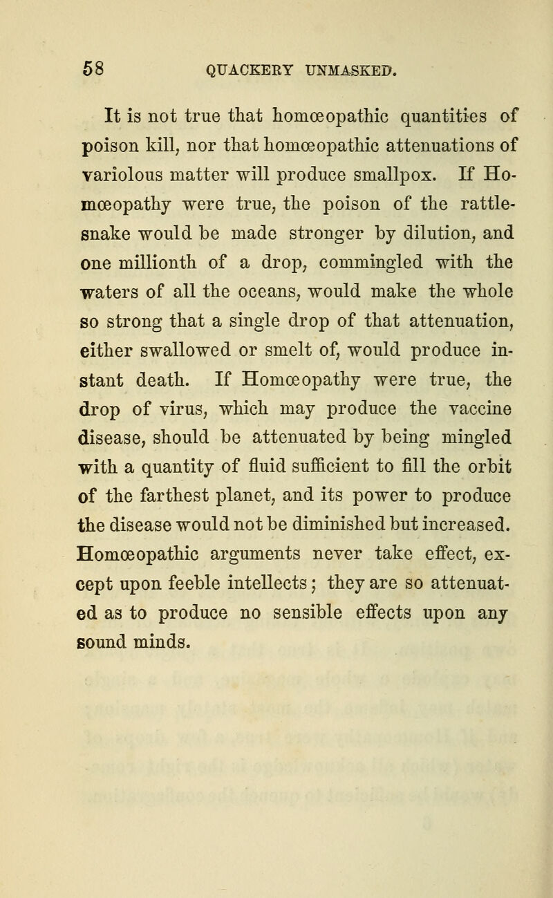 It is not true that homoeopathic quantities of poison kill, nor that hoinceoj^athic attenuations of variolous matter will produce smallpox. If Ho- moeopathy were true, the poison of the rattle- snake would be made stronger by dilution, and one millionth of a drop, commingled with the waters of all the oceans, would make the whole so strong that a single drop of that attenuation, either swallowed or smelt of, would produce in- stant death. If Homoeopathy were true, the drop of virus, which may produce the vaccine disease, should be attenuated by being mingled with a quantity of fluid sufficient to fill the orbit of the farthest planet, and its power to produce the disease would not be diminished but increased. Homoeopathic arguments never take effect, ex- cept upon feeble intellects; they are so attenuat- ed as to produce no sensible effects upon any sound minds.