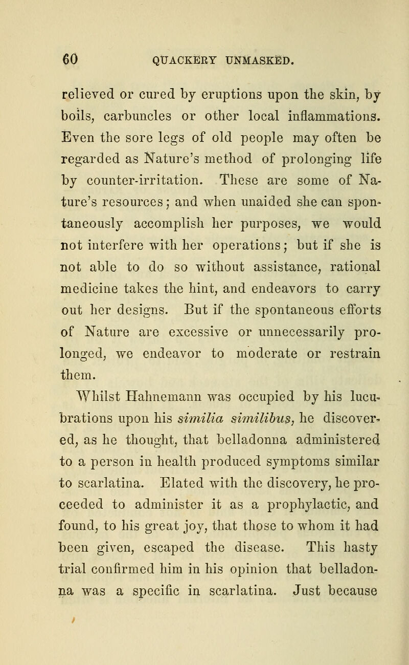 relieved or cured by eruptions upon the skin, by boils, carbuncles or other local inflammations. Even the sore legs of old people may often be regarded as Nature's method of prolonging life by counter-irritation. These are some of Na- ture's resources; and when unaided she can spon* taneously accomplish her purposes, we would not interfere with her operations; but if she is not able to do so without assistance, rational medicine takes the hint, and endeavors to carry out her designs. But if the spontaneous efforts of Nature are excessive or unnecessarily pro- longed, we endeavor to moderate or restrain them. Whilst Hahnemann was occupied by his lucu- brations upon his similia similibus, he discover* ed, as he thought, that belladonna administered to a person in health produced symptoms similar to scarlatina. Elated with the discovery, he pro- ceeded to administer it as a prophylactic, and found, to his great joy, that those to whom it had been given, escaped the disease. This hasty trial confirmed him in his opinion that belladon- na was a specific in scarlatina. Just because