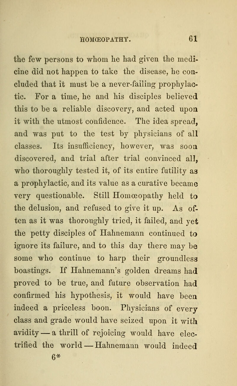 the few persons to whom he had given the medi- cine did not happen to take the disease, he con- cluded that it must be a never-failing prophylac- tic. For a time, he and his disciples believed this to be a reliable discovery, and acted upon it with the utmost confidence. The idea spread, and was put to the test by physicians of all classes. Its insufficiency, however, was soon discovered, and trial after trial convinced all, who thoroughly tested it, of its entire futility as a prophylactic, and its value as a curative became very questionable. Still Homoeopathy held to the delusion, and refused to give it up. As of- ten as it was thoroughly tried, it failed, and yet the petty disciples of Hahnemann continued to ignore its failure, and to this day there may be some who continue to harp their groundless boastings. If Hahnemann's golden dreams had proved to be true, and future observation had confirmed his hypothesis, it would have been indeed a priceless boon. Physicians of every class and grade would have seized upon it with avidity — a thrill of rejoicing would have elec- trified the world — Hahnemann would indeed 6*