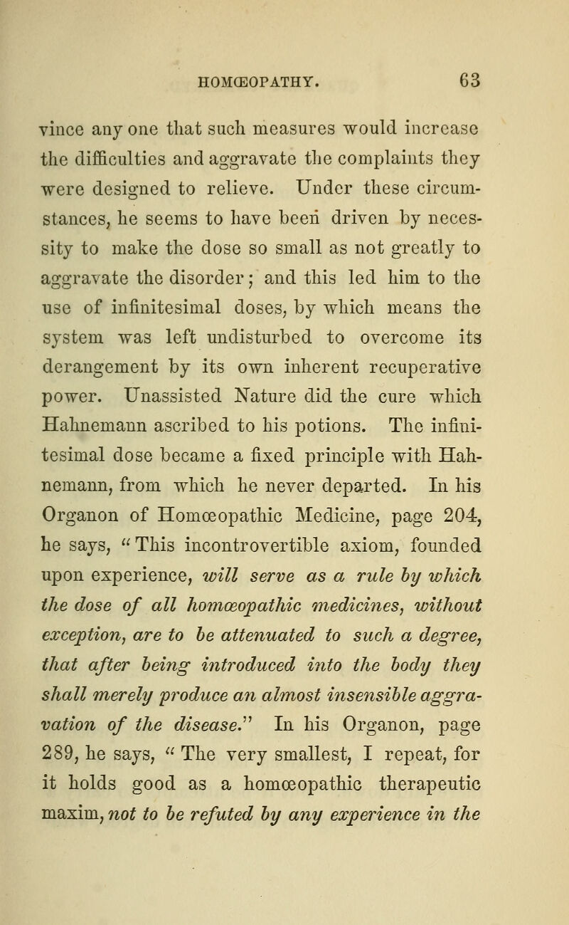 vince any one that such measures would increase the difficulties and aggravate the complaints they were designed to relieve. Under these circum- stances, he seems to have been driven by neces- sity to make the dose so small as not greatly to aggravate the disorder j and this led him to the use of infinitesimal doses, by which means the system was left undisturbed to overcome its derangement by its own inherent recuperative power. Unassisted Nature did the cure which Hahnemann ascribed to his potions. The infini- tesimal dose became a fixed principle with Hah- nemann, from which he never departed. In his Organon of Homoeopathic Medicine, page 204, he says, This incontrovertible axiom, founded upon experience, will serve as a rule by which the dose of all homoeopathic medicines, without exception, are to be attenuated to such a degree, that after being introduced into the body they shall merely produce an almost insensible aggra- vation of the disease In his Organon, page 289, he says,  The very smallest, I repeat, for it holds good as a homoeopathic therapeutic maxim, not to be refuted by any experience in the