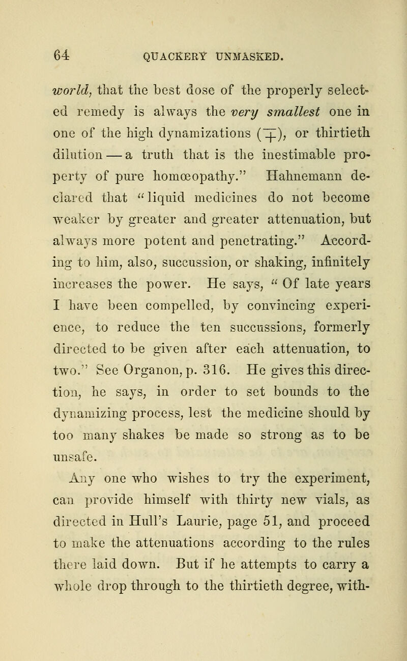 world, that the best dose of the properly select- ed remedy is always the very smallest one in one of the high dynamizations (IE), or thirtieth dilution — a truth that is the inestimable pro- perty of pure homoeopathy. Hahnemann de- clared that  liquid medicines do not become weaker by greater and greater attenuation, but always more potent and penetrating. Accord- ing to him, also, succussion, or shaking, infinitely increases the power. He says,  Of late years I have been compelled, by convincing experi- ence, to reduce the ten succussions, formerly directed to be given after each attenuation, to two. See Organon, p. 316. He gives this direc- tion, he says, in order to set bounds to the dynamizing process, lest the medicine should by too many shakes be made so strong as to be unsafe. Any one who wishes to try the experiment, can provide himself with thirty new vials, as directed in Hull's Laurie, page 51, and proceed to make the attenuations according to the rules there laid down. But if he attempts to carry a whole drop through to the thirtieth degree, with-