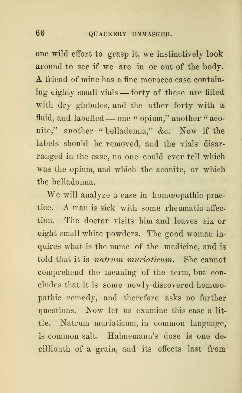 one wild effort to grasp it, we instinctively look around to see if we are in or out of the body. A friend of mine has a fine morocco case contain- ing eighty small vials — forty of these are filled with dry globules, and the other forty with a fluid, and labelled— one  opium, another  aco- nite, another  belladonna, &c. Now if the labels should be removed, and the vials disar- ranged in the case, no one could ever tell which was the opium, and which the aconite, or which the belladonna. We will analyze a case in homoeopathic prac- tice. A man is sick with some rheumatic affec- tion. The doctor visits him and leaves six or eight small white powders. The good woman in- quires what is the- name of the medicine, and is told that it is natrum muriaticam. She cannot comprehend the meaning of the term, but con- cludes that it is some newly-discovered homoeo- pathic remedy, and therefore asks no further questions. Now let us examine this case a lit- tle. Natrum muriaticum, in common language, is common salt. Hahnemann's dose is one de- cillionth of a grain, and its effects last from