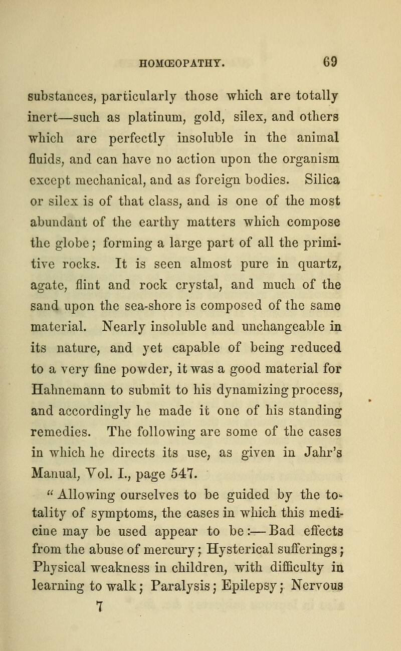 substances, particularly those which are totally- inert—such as platinum, gold, silex, and others which are perfectly insoluble in the animal fluids, and can have no action upon the organism except mechanical, and as foreign bodies. Silica or silex is of that class, and is one of the most abundant of the earthy matters which compose the globe; forming a large part of all the primi- tive rocks. It is seen almost pure in quartz, agate, flint and rock crystal, and much of the sand upon the sea-shore is composed of the same material. Nearly insoluble and unchangeable in its nature, and yet capable of being reduced to a very fine powder, it was a good material for Hahnemann to submit to his dynamizing process, and accordingly he made it one of his standing remedies. The following are some of the cases in which he directs its use, as given in Jahr's Manual, Yol. I., page 547. '  Allowing ourselves to be guided by the to- tality of symptoms, the cases in which this medi- cine may be used appear to be:— Bad effects from the abuse of mercury \ Hysterical sufferings; Physical weakness in children, with difficulty in learning to walk j Paralysis) Epilepsy; Nervous 7