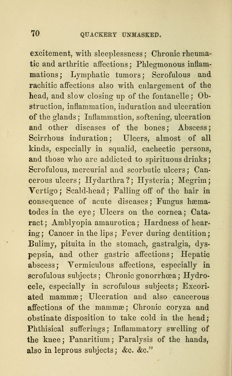 excitement, with sleeplessness ; Chronic rheuma- tic and arthritic affections; Phlegmonous inflam- mations ; Lymphatic tumors; Scrofulous and rachitic affections also with enlargement of the head, and slow closing up of the fontanelle ; Ob- struction, inflammation, induration and ulceration of the glands; Inflammation, softening, ulceration and other diseases of the bones; Abscess; Scirrhous induration; Ulcers, almost of all kinds, especially in squalid, cachectic persons, and those who are addicted to spirituous drinks; Scrofulous, mercurial and scorbutic ulcers; Can- cerous ulcers ; Hydarthra ?; Hysteria; Megrim; Vertigo; Scald-head; Falling off of the hair in consequence of acute diseases; Fungus nema- todes in the eye; Ulcers on the cornea; Cata- ract ; Amblyopia amaurotica; Hardness of hear- ing ; Cancer in the lips; Fever during dentition; Bulimy, pituita in the stomach, gastralgia, dys- pepsia, and other gastric affections; Hepatic abscess; Vermiculous affections, especially in scrofulous subjects; Chronic gonorrhoea; Hydro- cele, especially in scrofulous subjects; Excori- ated mammae; Ulceration and also cancerous affections of the mammae; Chronic coryza and obstinate disposition to take cold in the head; Phthisical sufferings; Inflammatory swelling of the knee; Panaritium; Paralysis of the hands, also in leprous subjects; &c. &c.