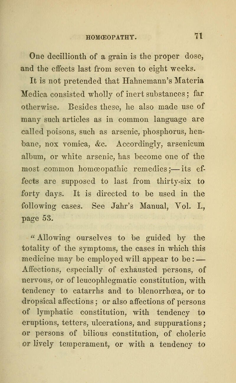 One decillionth of a grain is the proper dose, and the effects last from seven to eight weeks. It is not pretended that Hahnemann's Materia Medica consisted wholly of inert substances j far otherwise. Besides these, he also made use of many such articles as in common language are called poisons, such as arsenic, phosphorus, hen- bane, nox vomica, &c- Accordingly, arsenicum album, or white arsenic, has become one of the most -common homoeopathic remedies;—its ef- fects are supposed to last from thirty-six to forty days. It is directed to be used in the following cases. See Jahr's Manual, Vol. L, page 53.  Allowing ourselves to be guided by the totality of the symptoms, the cases in which this medicine may be employed will appear to be : — Affections, especially of exhausted persons, of nervous, or of leucophlegmatic constitution, with tendency to catarrhs and to blenorrhcea, or to dropsical affections; or also affections of persons of lymphatic constitution, with tendency to eruptions, tetters, ulcerations, and suppurations; or persons of bilious constitution, of choleric or lively temperament, or with a tendency to