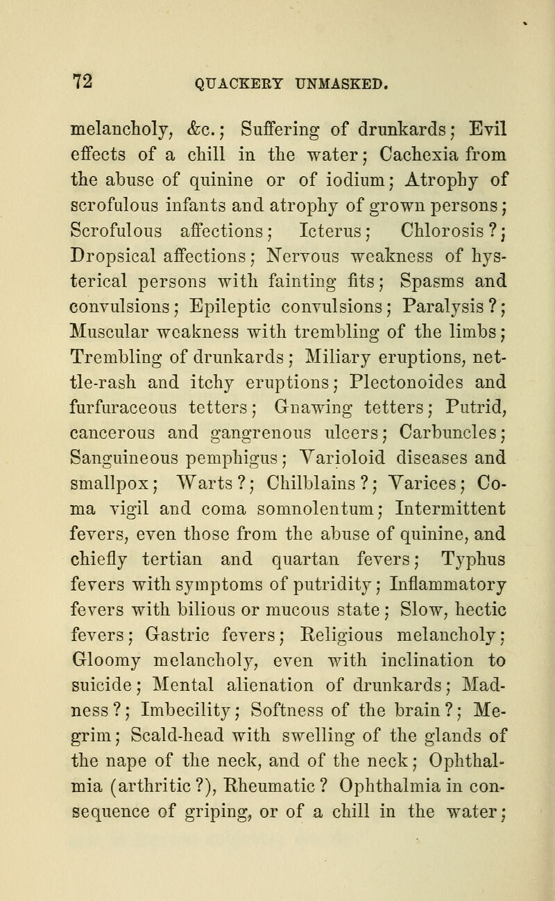 melancholy, &c.; Suffering of drunkards; Evil effects of a chill in the water; Cachexia from the abuse of quinine or of iodium; Atrophy of scrofulous infants and atrophy of grown persons; Scrofulous affections; Icterus; Chlorosis ?j Dropsical affections; Nervous weakness of hys- terical persons with fainting fits; Spasms and convulsions; Epileptic convulsions; Paralysis ?; Muscular weakness with trembling of the limbs; Trembling of drunkards ; Miliary eruptions, net- tle-rash and itchy eruptions; Plectonoides and furfuraceous tetters; Gnawing tetters; Putrid, cancerous and gangrenous ulcers; Carbuncles; Sanguineous pemphigus; Varioloid diseases and smallpox; Warts ?; Chilblains ?; Varices; Co- ma vigil and coma somnolentum; Intermittent fevers, even those from the abuse of quinine, and chiefly tertian and quartan fevers; Typhus fevers with symptoms of putridity; Inflammatory fevers with bilious or mucous state; Slow, hectic fevers; Gastric fevers; Religious melancholy; Gloomy melancholy, even with inclination to suicide; Mental alienation of drunkards; Mad- ness?; Imbecility; Softness of the brain?; Me- grim; Scald-head with swelling of the glands of the nape of the neck, and of the neck; Ophthal- mia (arthritic ?), Rheumatic ? Ophthalmia in con- sequence of griping, or of a chill in the water;