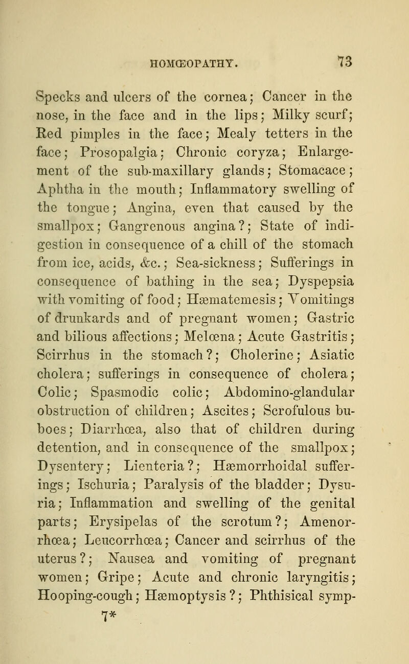 Specks and ulcers of the cornea; Cancer in the nose, in the face and in the lips ; Milky scurf; Bed pimples in the face; Mealy tetters in the face; Prosopalgia; Chronic coryza; Enlarge- ment of the sub-maxillary glands; Stomacace; Aphtha in the mouth; Inflammatory swelling of the tongue; Angina, even that caused by the smallpox; Gangrenous angina?; State of indi- gestion in consequence of a chill of the stomach from ice, acids, &c.; Sea-sickness; Sufferings in consequence of bathing in the sea; Dyspepsia with vomiting of food; Hasmateniesis; Vomitings of drunkards and of pregnant women; Gastric and bilious affections; Meloena; Acute Gastritis; Scirrhus in the stomach ?; Cholerine; Asiatic cholera; sufferings in consequence of cholera; Colic; Spasmodic colic; Abdomino-glandular obstruction of children; Ascites; Scrofulous bu- boes ; Diarrhoea, also that of children during detention, and in consequence of the smallpox; Dysentery; Lienteria?; Hemorrhoidal suffer- ings ; Ischuria; Paralysis of the bladder; Dysu- ria; Inflammation and swelling of the genital parts; Erysipelas of the scrotum ?; Amenor- rhcea; Leucorrhcea; Cancer and scirrhus of the uterus ?; Nausea and vomiting of pregnant women; Gripe; Acute and chronic laryngitis; Hooping-cough; Haemoptysis?; Phthisical symp- 7*