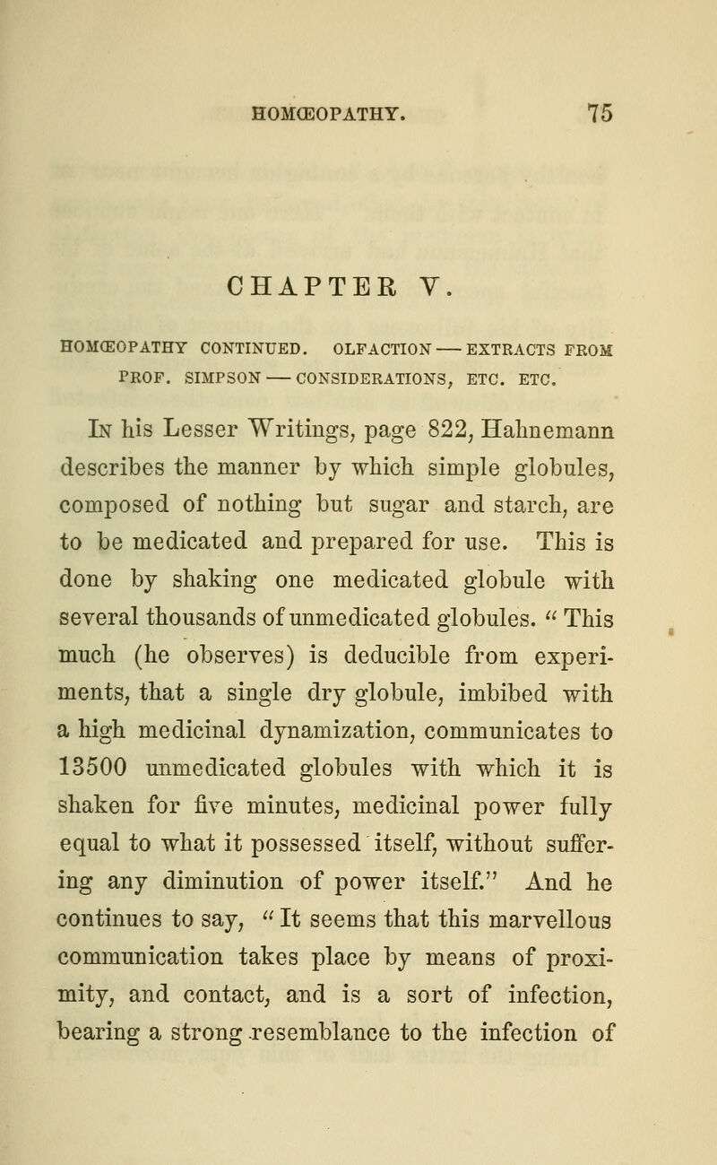 CHAPTER V. HOMCEOPATHY CONTINUED. OLFACTION EXTRACTS FROM PROF. SIMPSON CONSIDERATIONS; ETC. ETC. In his Lesser Writings, page 822, Hahnemann describes the manner by which simple globules, composed of nothing but sugar and starch, are to be medicated and prepared for use. This is done by shaking one medicated globule with several thousands of unmedicated globules.  This much (he observes) is deducible from experi- ments, that a single dry globule, imbibed with a high medicinal dynamization, communicates to 13500 unmedicated globules with which it is shaken for five minutes, medicinal power fully equal to what it possessed itself, without suffer- ing any diminution of power itself. And he continues to say,  It seems that this marvellous communication takes place by means of proxi- mity, and contact, and is a sort of infection, bearing a strong -resemblance to the infection of
