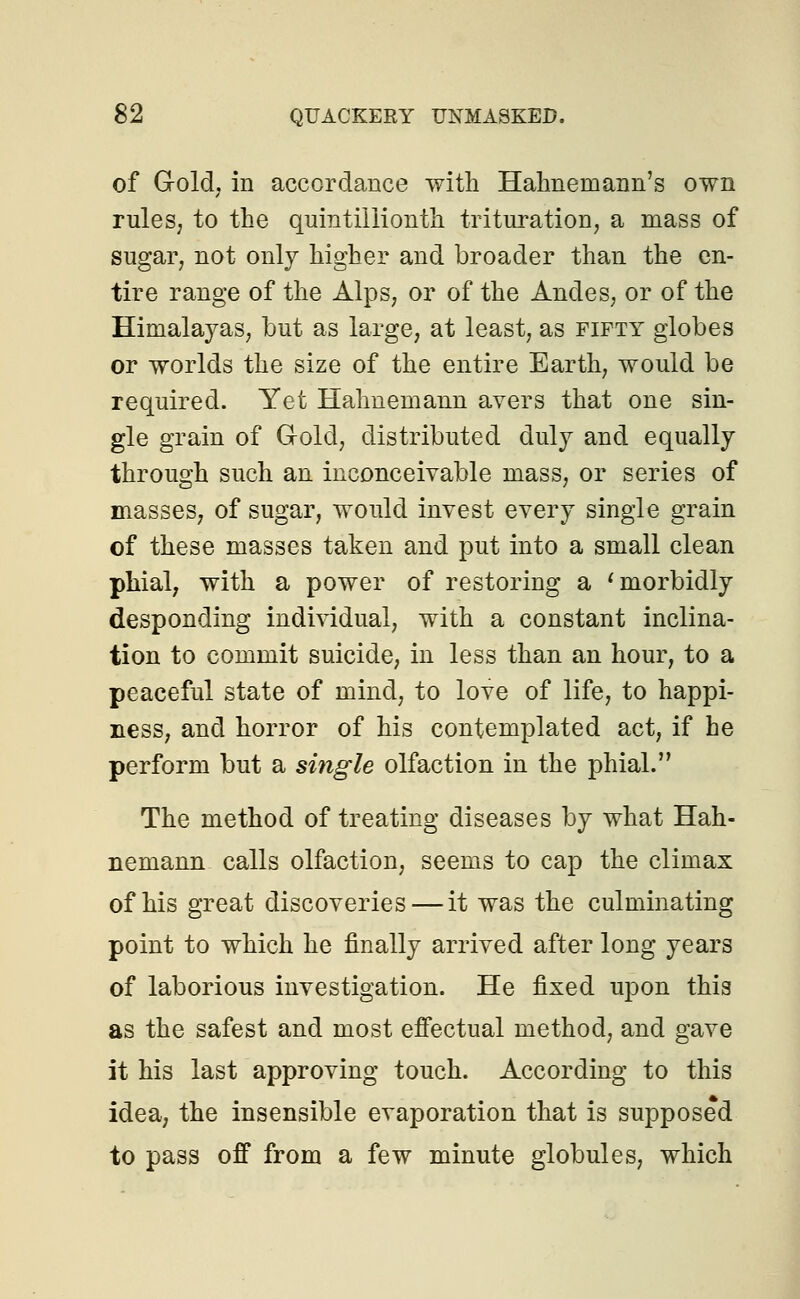 of Gold; in accordance with Hahnemann's own rules, to the quintillionth trituration, a mass of sugar, not only higher and broader than the en- tire range of the Alps, or of the Andes, or of the Himalayas, but as large, at least, as fifty globes or worlds the size of the entire Earth, would be required. Yet Hahnemann avers that one sin- gle grain of G-old, distributed duly and equally through such an inconceivable mass, or series of masses, of sugar, would invest every single grain of these masses taken and put into a small clean phial, with a power of restoring a ' morbidly desponding individual, with a constant inclina- tion to commit suicide, in less than an hour, to a peaceful state of mind, to love of life, to happi- ness, and horror of his contemplated act, if he perform but a single olfaction in the phial. The method of treating diseases by what Hah- nemann calls olfaction, seems to cap the climax of his great discoveries — it was the culminating point to which he finally arrived after long years of laborious investigation. He fixed upon this as the safest and most effectual method, and gave it his last approving touch. According to this idea, the insensible evaporation that is supposed to pass off from a few minute globules, which