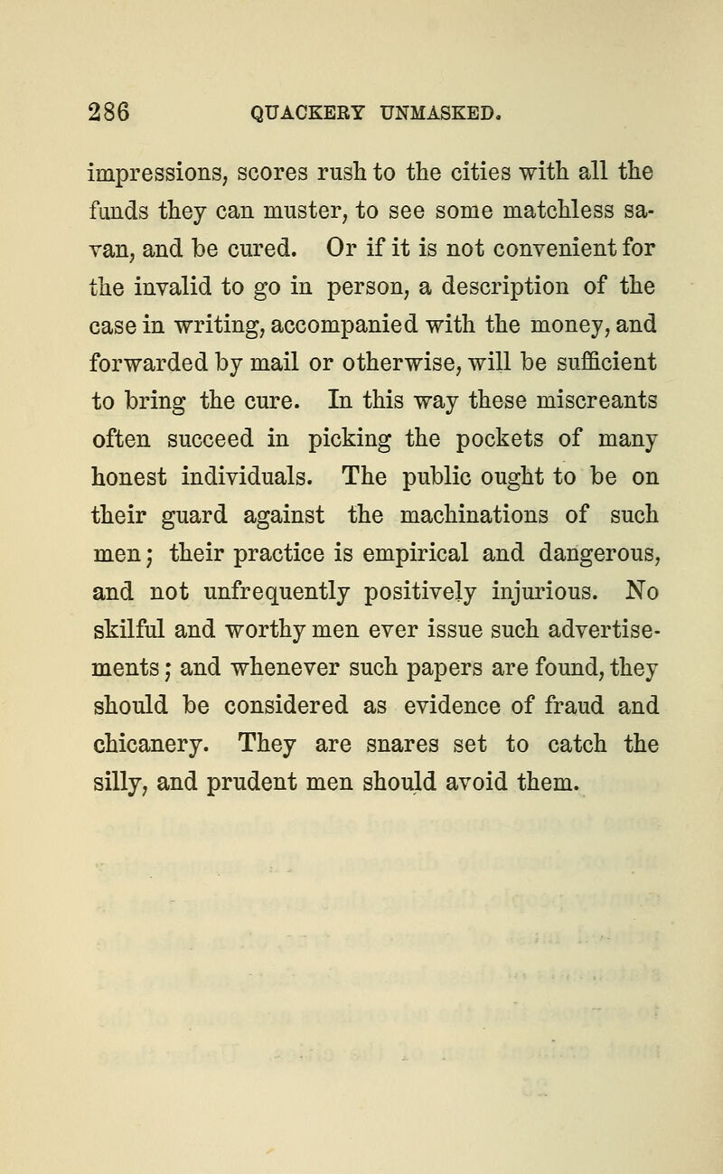 impressions, scores rush to the cities with all the funds they can muster, to see some matchless sa- van, and be cured. Or if it is not convenient for the invalid to go in person, a description of the case in writing, accompanied with the money, and forwarded by mail or otherwise, will be sufficient to bring the cure. In this way these miscreants often succeed in picking the pockets of many honest individuals. The public ought to be on their guard against the machinations of such men; their practice is empirical and dangerous, and not unfrequently positively injurious. No skilful and worthy men ever issue such advertise- ments , and whenever such papers are found, they should be considered as evidence of fraud and chicanery. They are snares set to catch the silly, and prudent men should avoid them.