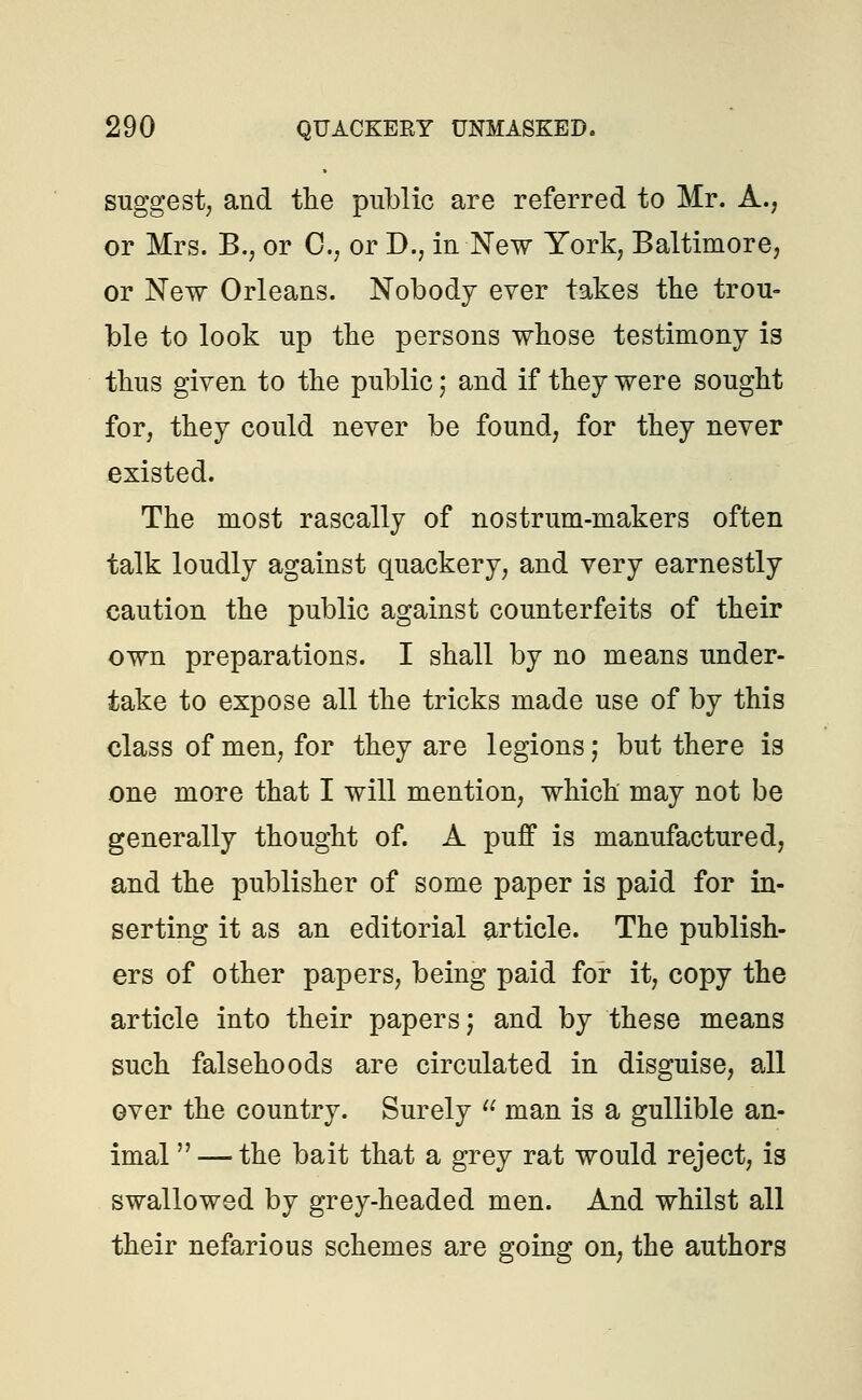 suggest, and the public are referred to Mr. A., or Mrs. B., or C, or D., in New York, Baltimore, or New Orleans. Nobody ever takes the trou- ble to look up the persons whose testimony is thus given to the public; and if they were sought for, they could never be found, for they never existed. The most rascally of nostrum-makers often talk loudly against quackery, and very earnestly caution the public against counterfeits of their own preparations. I shall by no means under- take to expose all the tricks made use of by this class of men, for they are legions; but there is one more that I will mention, which may not be generally thought of. A puff is manufactured, and the publisher of some paper is paid for in- serting it as an editorial article. The publish- ers of other papers, being paid for it, copy the article into their papers; and by these means such falsehoods are circulated in disguise, all over the country. Surely u man is a gullible an- imal  — the bait that a grey rat would reject, is swallowed by grey-headed men. And whilst all their nefarious schemes are going on, the authors