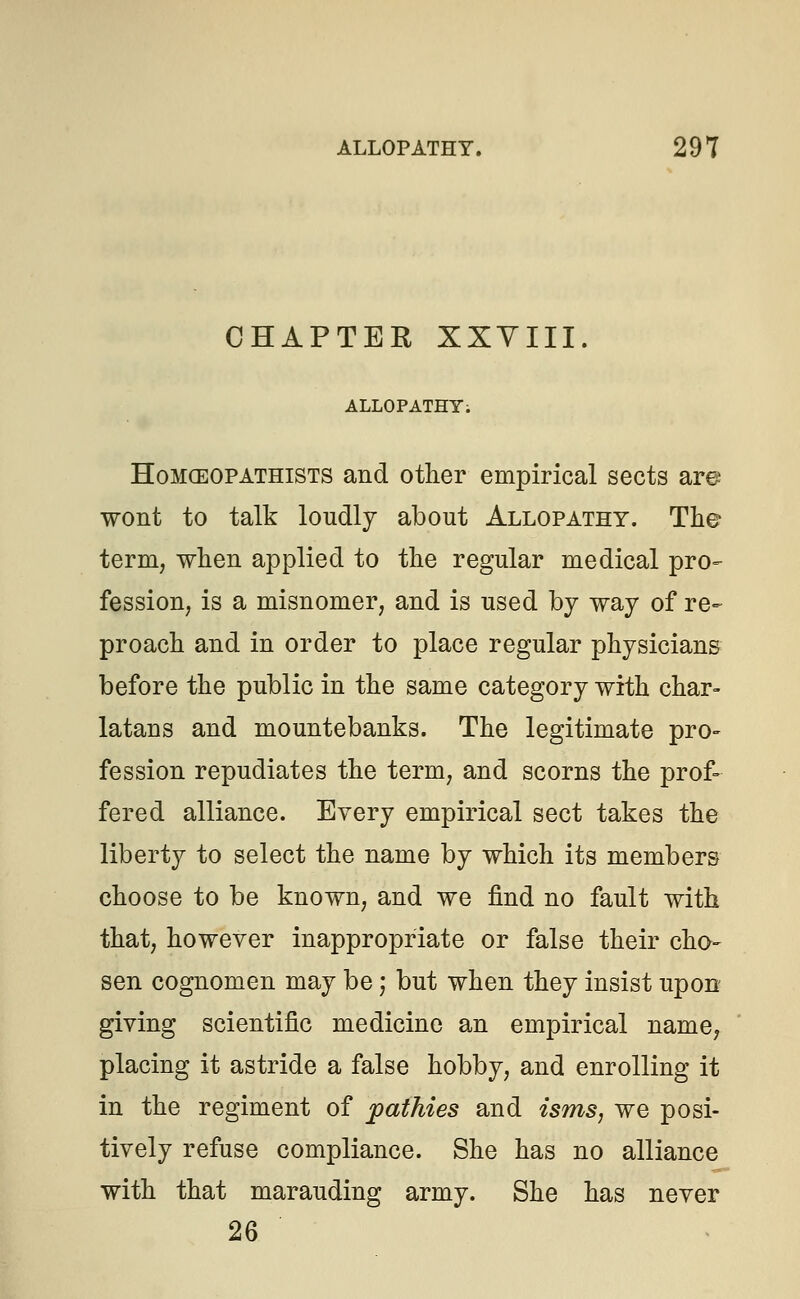 CHAPTER XXVIII. ALLOPATHY; Homceopathists and other empirical sects are wont to talk loudly about Allopathy. The term, when applied to the regular medical pro- fession, is a misnomer, and is used by way of re- proach and in order to place regular physicians before the public in the same category with char- latans and mountebanks. The legitimate pro- fession repudiates the term, and scorns the prof- fered alliance. Every empirical sect takes the liberty to select the name by which its members choose to be known, and we find no fault with that, however inappropriate or false their cho- sen cognomen may be; but when they insist upon giving scientific medicine an empirical name, placing it astride a false hobby, and enrolling it in the regiment of pathies and isms, we posi- tively refuse compliance. She has no alliance with that marauding army. She has never 26