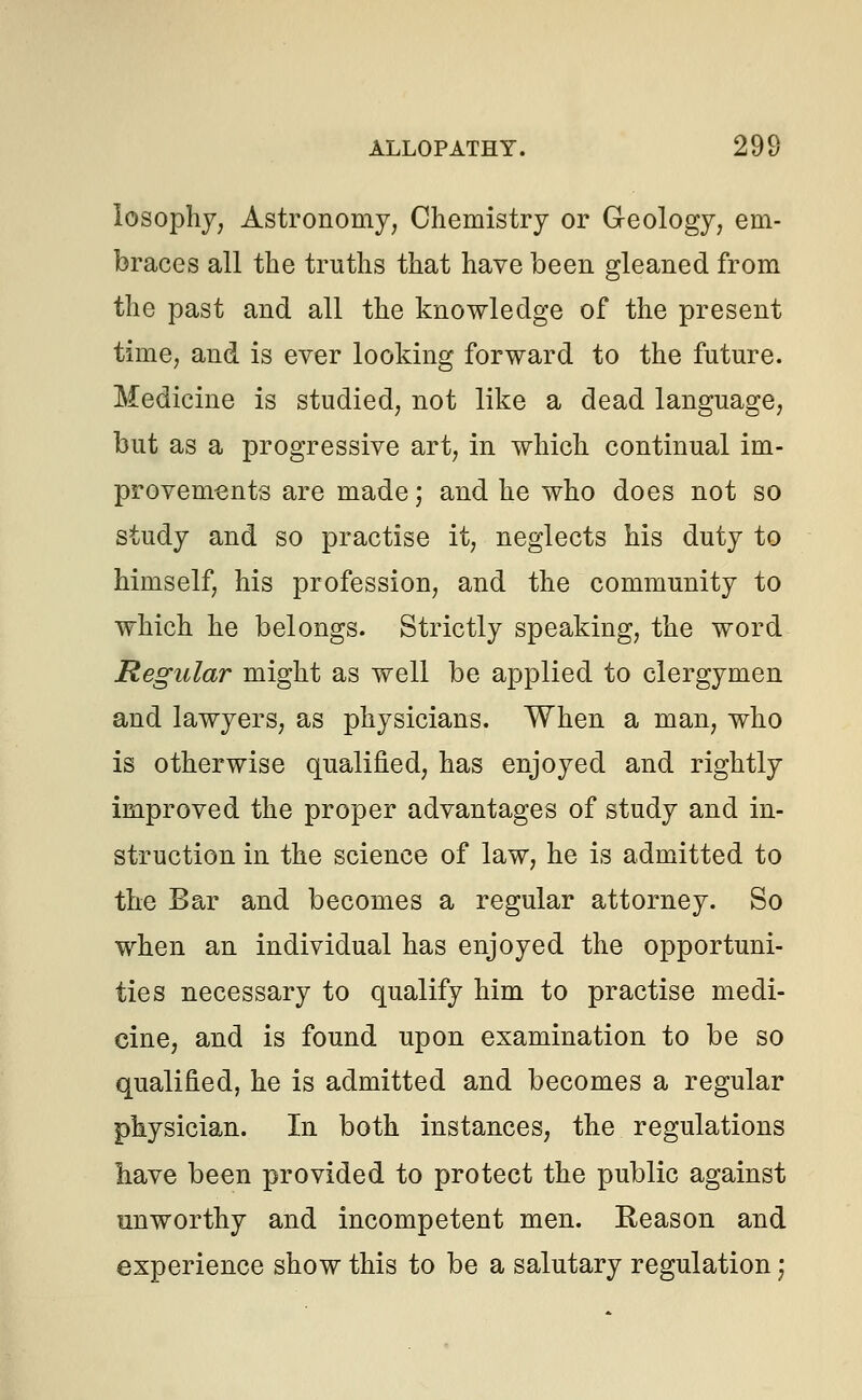 losophy, Astronomy, Chemistry or Geology, em- braces all the truths that have been gleaned from the past and all the knowledge of the present time, and is ever looking forward to the future. Medicine is studied, not like a dead language, but as a progressive art, in which continual im- provements are made; and he who does not so study and so practise it, neglects his duty to himself, his profession, and the community to which he belongs. Strictly speaking, the word Regular might as well be applied to clergymen and lawyers, as physicians. When a man, who is otherwise qualified, has enjoyed and rightly improved the proper advantages of study and in- struction in the science of law, he is admitted to the Bar and becomes a regular attorney. So when an individual has enjoyed the opportuni- ties necessary to qualify him to practise medi- cine, and is found upon examination to be so qualified, he is admitted and becomes a regular physician. In both instances, the regulations have been provided to protect the public against unworthy and incompetent men. Reason and experience show this to be a salutary regulation;