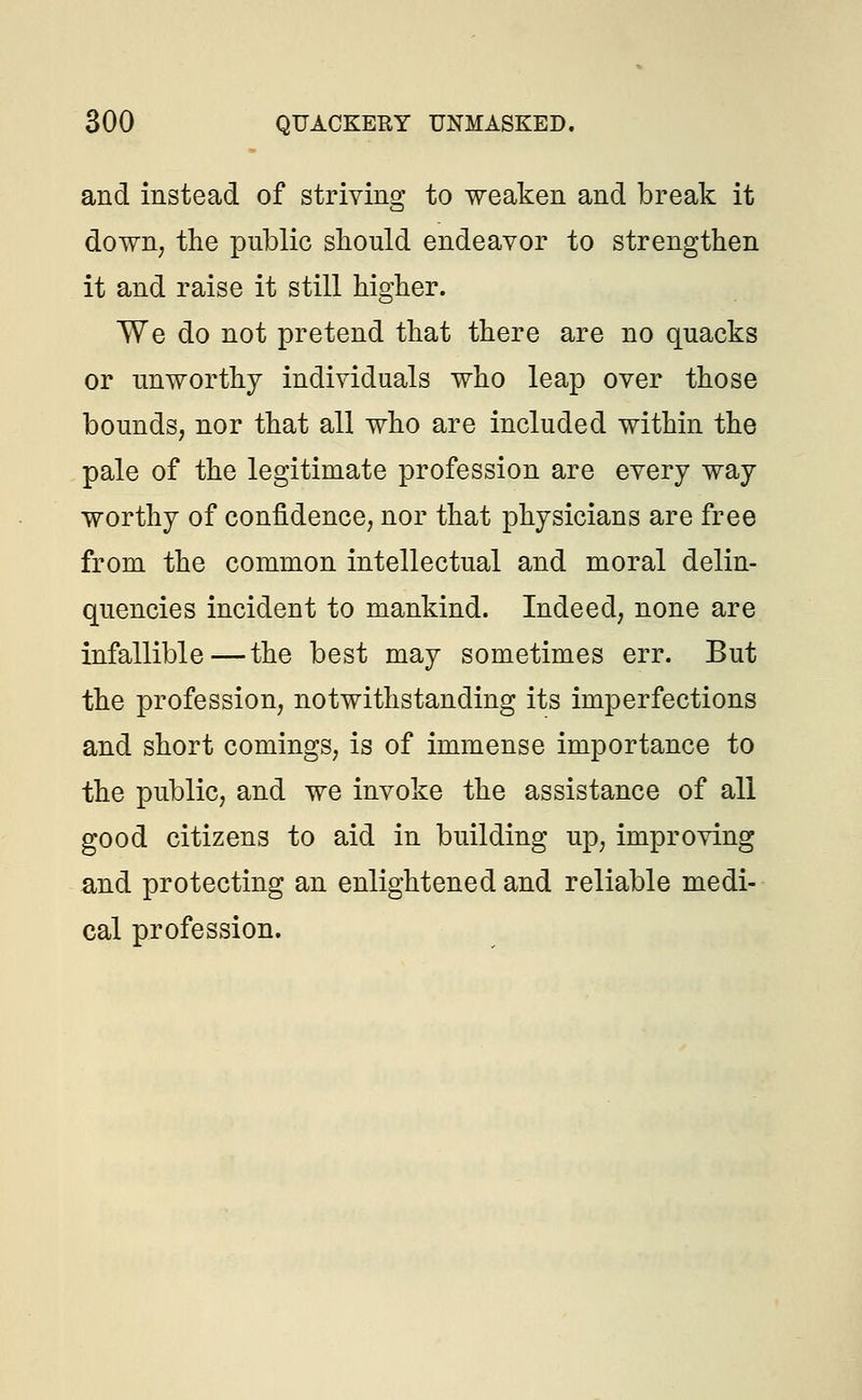 and instead of striving to weaken and break it down, the public should endeavor to strengthen it and raise it still higher. We do not pretend that there are no quacks or unworthy individuals who leap over those bounds, nor that all who are included within the pale of the legitimate profession are every way worthy of confidence, nor that physicians are free from the common intellectual and moral delin- quencies incident to mankind. Indeed, none are infallible—the best may sometimes err. But the profession, notwithstanding its imperfections and short comings, is of immense importance to the public, and we invoke the assistance of all good citizens to aid in building up, improving and protecting an enlightened and reliable medi- cal profession.