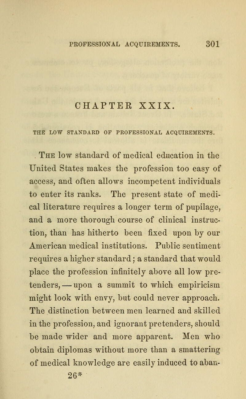 CHAPTER XXIX. THE LOW STANDARD OF PROFESSIONAL ACQUIREMENTS. . The low standard of medical education in the United States makes the profession too easy of access, and often allows incompetent individuals to enter its ranks. The present state of medi- cal literature requires a longer term of pupilage, and a more thorough course of clinical instruc- tion, than has hitherto been fixed upon by our American medical institutions. Public sentiment requires a higher standard; a standard that would place the profession infinitely above all low pre- tenders,— upon a summit to which empiricism might look with envy, but could never approach. The distinction between men learned and skilled in the profession, and ignorant pretenders, should be made wider and more apparent. Men who obtain diplomas without more than a smattering of medical knowledge are easily induced to aban- 26*