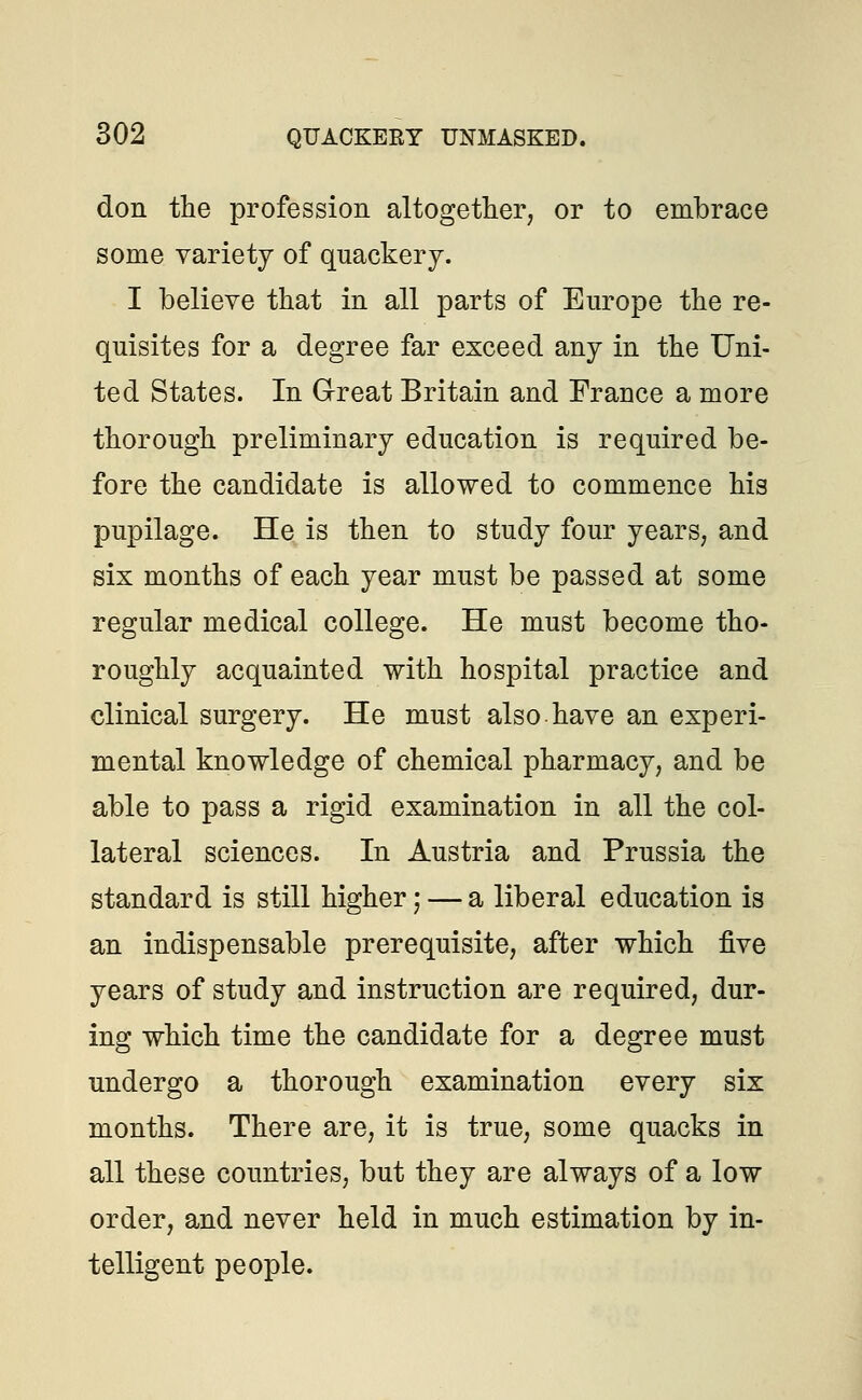 don the profession altogether, or to embrace some variety of quackery. I believe that in all parts of Europe the re- quisites for a degree far exceed any in the Uni- ted States. In Great Britain and France a more thorough preliminary education is required be- fore the candidate is allowed to commence his pupilage. He is then to study four years; and six months of each year must be passed at some regular medical college. He must become tho- roughly acquainted with hospital practice and clinical surgery. He must also have an experi- mental knowledge of chemical pharmacy, and be able to pass a rigid examination in all the col- lateral sciences. In Austria and Prussia the standard is still higher; — a liberal education is an indispensable prerequisite, after which five years of study and instruction are required, dur- ing which time the candidate for a degree must undergo a thorough examination every six months. There are, it is true, some quacks in all these countries, but they are always of a low order, and never held in much estimation by in- telligent people.