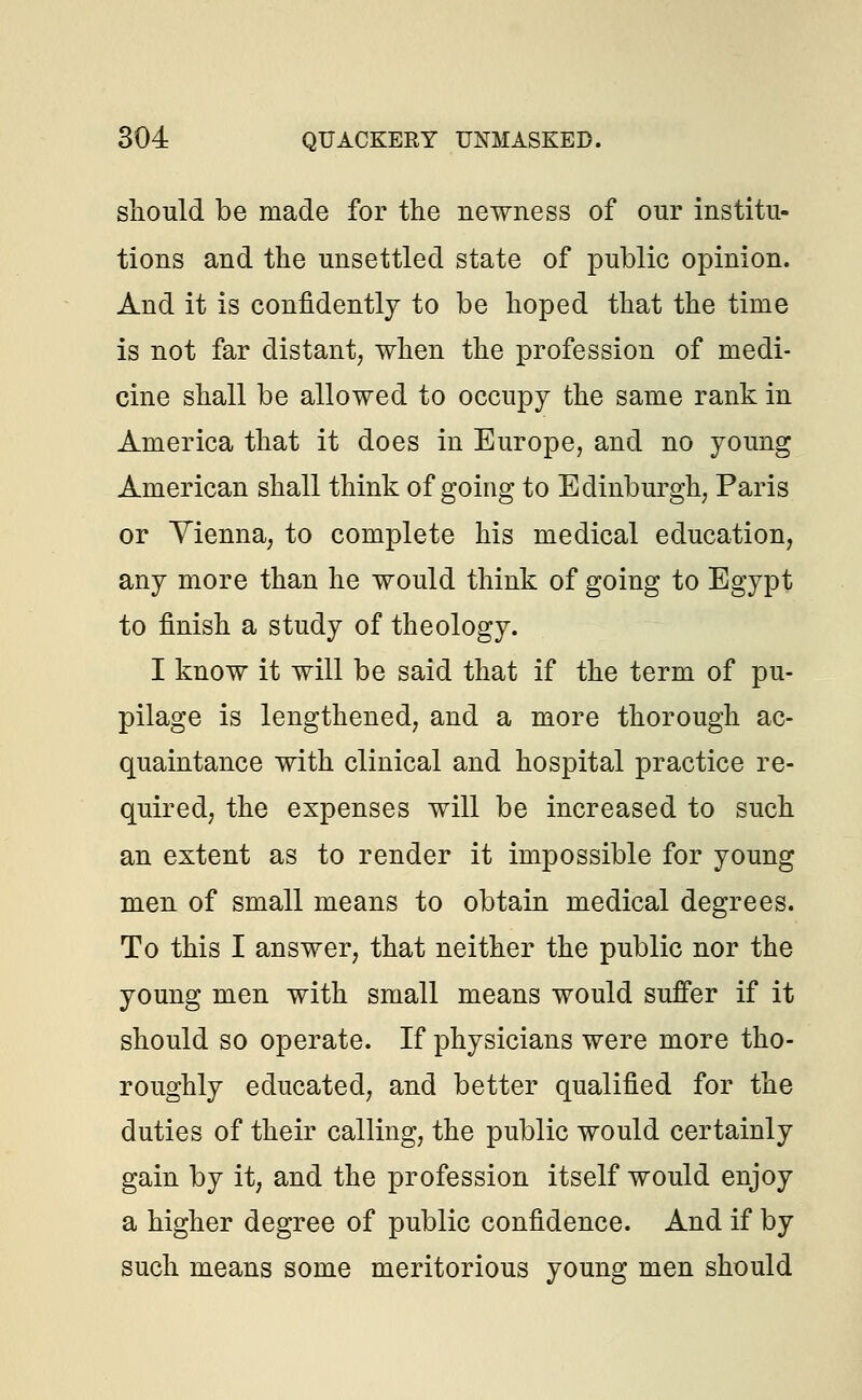 should be made for the newness of our institu- tions and the unsettled state of public opinion. And it is confidently to be hoped that the time is not far distant; when the profession of medi- cine shall be allowed to occupy the same rank in America that it does in Europe, and no young American shall think of going to Edinburgh, Paris or Vienna, to complete his medical education, any more than he would think of going to Egypt to finish a study of theology. I know it will be said that if the term of pu- pilage is lengthened, and a more thorough ac- quaintance with clinical and hospital practice re- quired, the expenses will be increased to such an extent as to render it impossible for young men of small means to obtain medical degrees. To this I answer, that neither the public nor the young men with small means would suffer if it should so operate. If physicians were more tho- roughly educated, and better qualified for the duties of their calling, the public would certainly gain by it, and the profession itself would enjoy a higher degree of public confidence. And if by such means some meritorious young men should