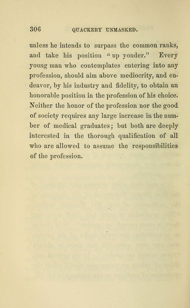 unless lie intends to surpass the common ranks, and take his position  up yonder. Every young man who contemplates entering into any profession, should aim above mediocrity, and en- deavor, by his industry and fidelity, to obtain an honorable position in the profession of his choice. Neither the honor of the profession nor the good of society requires any large increase in the num- ber of medical graduates; but both are deeply interested in the thorough qualification of all who are allowed to assume the responsibilities of the profession.