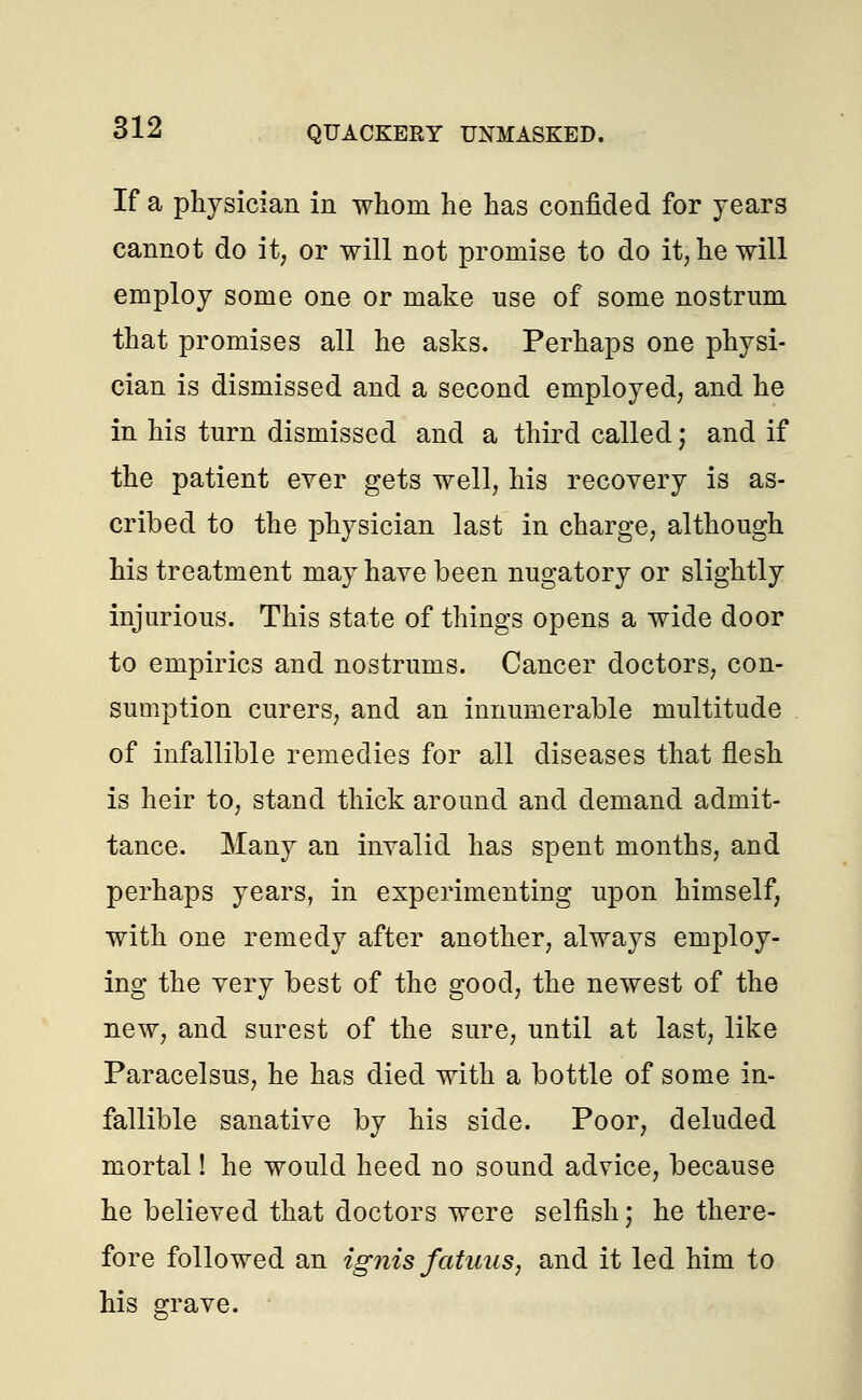 If a physician in whom he has confided for years cannot do it; or will not promise to do it, he will employ some one or make use of some nostrum that promises all he asks. Perhaps one physi- cian is dismissed and a second employed, and he in his turn dismissed and a third called; and if the patient ever gets well, his recovery is as- cribed to the physician last in charge, although his treatment may have been nugatory or slightly injurious. This state of things opens a wide door to empirics and nostrums. Cancer doctors, con- sumption curers, and an innumerable multitude of infallible remedies for all diseases that flesh is heir to, stand thick around and demand admit- tance. Many an invalid has spent months, and perhaps years, in experimenting upon himself, with one remedy after another, always employ- ing the very best of the good, the newest of the new, and surest of the sure, until at last, like Paracelsus, he has died with a bottle of some in- fallible sanative by his side. Poor, deluded mortal! he would heed no sound advice, because he believed that doctors were selfish; he there- fore followed an ignis fatuus, and it led him to his grave.
