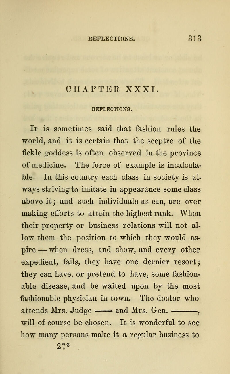CHAPTER XXXI. REFLECTIONS. It is sometimes said that fashion rules the world, and it is certain that the sceptre of the fickle goddess is often observed in the province of medicine. The force of example is incalcula- ble. In this country each class in society is al- ways striving to imitate in appearance some class above it; and such individuals as can, are ever making efforts to attain the highest rank. When their property or business relations will not al- low them the position to which they would as- pire— when dress, and show, and every other expedient, fails, they have one dernier resort; they can have, or pretend to have, some fashion- able disease, and be waited upon by the most fashionable physician in town. The doctor who attends Mrs. Judge and Mrs. Gen. , will of course be chosen. It is wonderful to see how many persons make it a regular business to 27* .