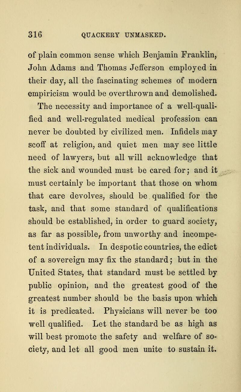 of plain common sense which Benjamin Franklin, John Adams and Thomas Jefferson employed in their day, all the fascinating schemes of modern empiricism would be overthrown and demolished. The necessity and importance of a well-quali- fied and well-regulated medical profession can never be doubted by civilized men. Infidels may scoff at religion, and quiet men may see little need of lawyers, but all will acknowledge that the sick and wounded must be cared for; and it must certainly be important that those on whom that care devolves, should be. qualified for the task, and that some standard of qualifications should be established, in order to guard society, as far as possible, from unworthy and incompe- tent individuals. In despotic countries, the edict of a sovereign may fix the standard; but in the United States, that standard must be settled by public opinion, and the greatest good of the greatest number should be the basis upon which it is predicated. Physicians will never be too well qualified. Let the standard be as high as will best promote the safety and welfare of so- ciety, and let all good men unite to sustain it.