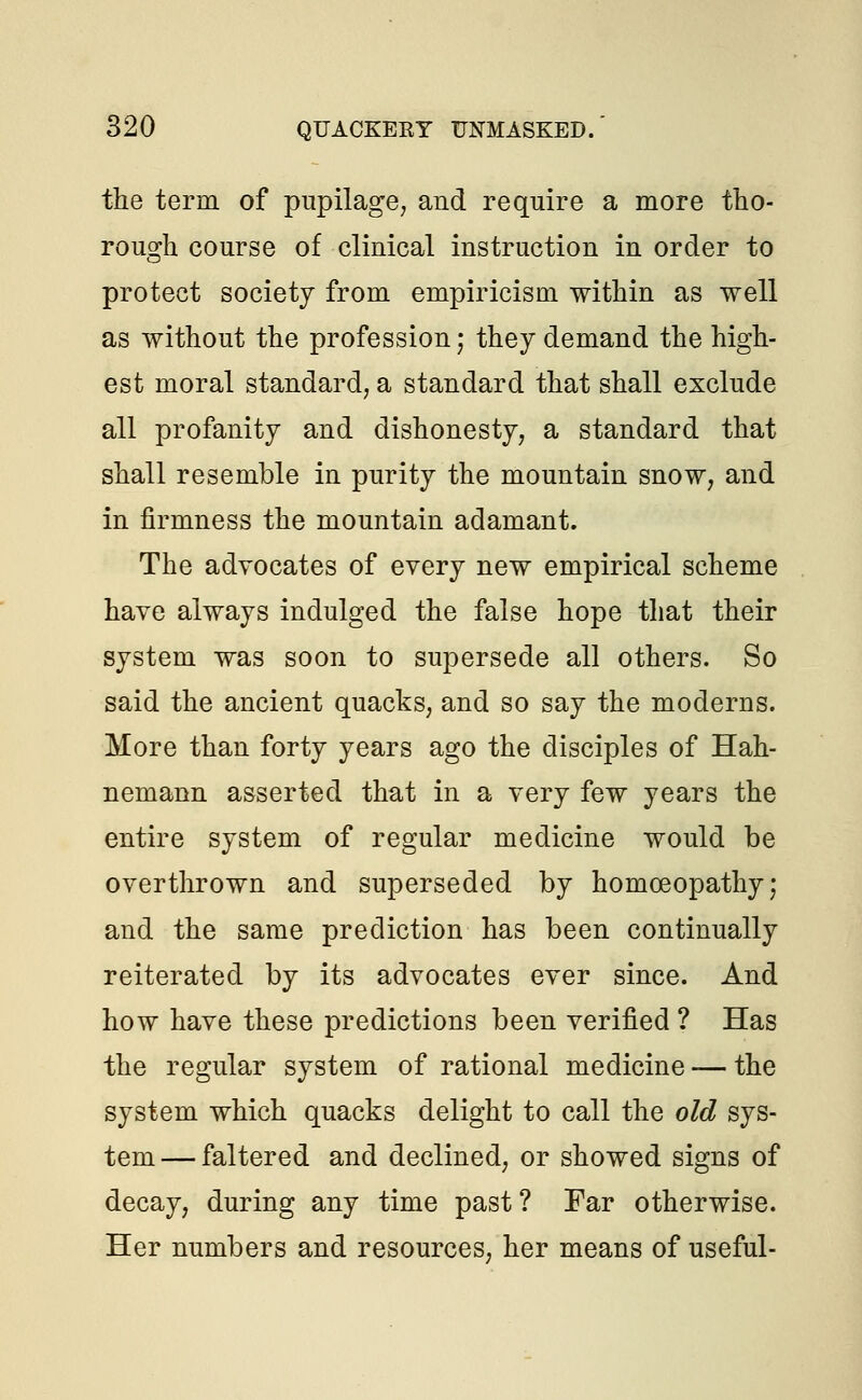 the term of pupilage, and require a more tho- rough course of clinical instruction in order to protect society from empiricism within as well as without the profession; they demand the high- est moral standard, a standard that shall exclude all profanity and dishonesty, a standard that shall resemble in purity the mountain snow, and in firmness the mountain adamant. The advocates of every new empirical scheme have always indulged the false hope that their system was soon to supersede all others. So said the ancient quacks, and so say the moderns. More than forty years ago the disciples of Hah- nemann asserted that in a very few years the entire system of regular medicine would be overthrown and superseded by homoeopathy; and the same prediction has been continually reiterated by its advocates ever since. And how have these predictions been verified ? Has the regular system of rational medicine — the system which quacks delight to call the old sys- tem— faltered and declined, or showed signs of decay, during any time past ? Far otherwise. Her numbers and resources, her means of useful-