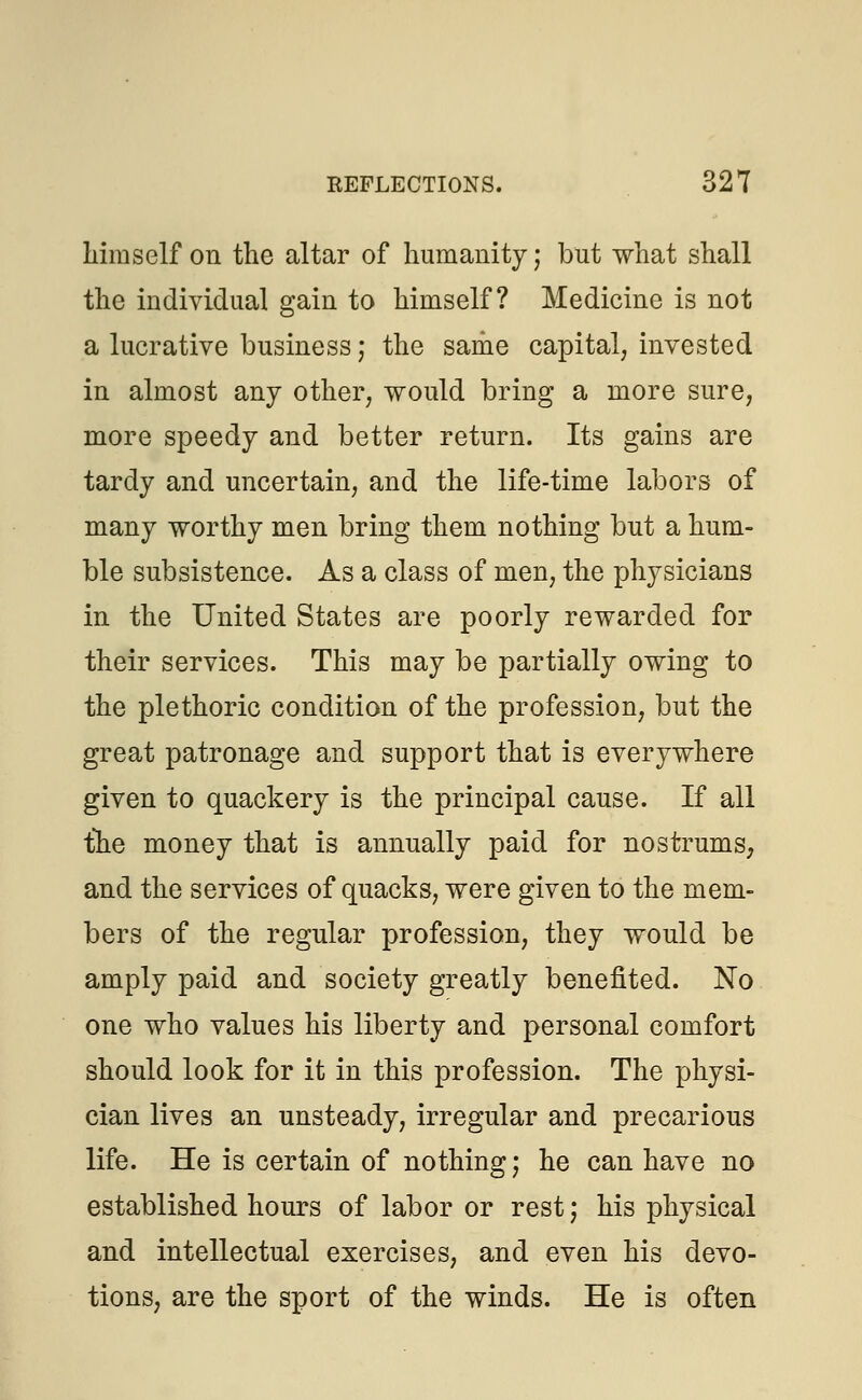himself on the altar of humanity j but what shall the individual gain to himself? Medicine is not a lucrative business; the same capital, invested in almost any other, would bring a more sure, more speedy and better return. Its gains are tardy and uncertain, and the life-time labors of many worthy men bring them nothing but a hum- ble subsistence. As a class of men, the physicians in the United States are poorly rewarded for their services. This may be partially owing to the plethoric condition of the profession, but the great patronage and support that is everywhere given to quackery is the principal cause. If all the money that is annually paid for nostrums, and the services of quacks, were given to the mem- bers of the regular profession, they would be amply paid and society greatly benefited. No one who values his liberty and personal comfort should look for it in this profession. The physi- cian lives an unsteady, irregular and precarious life. He is certain of nothing; he can have no established hours of labor or rest; his physical and intellectual exercises, and even his devo- tions, are the sport of the winds. He is often