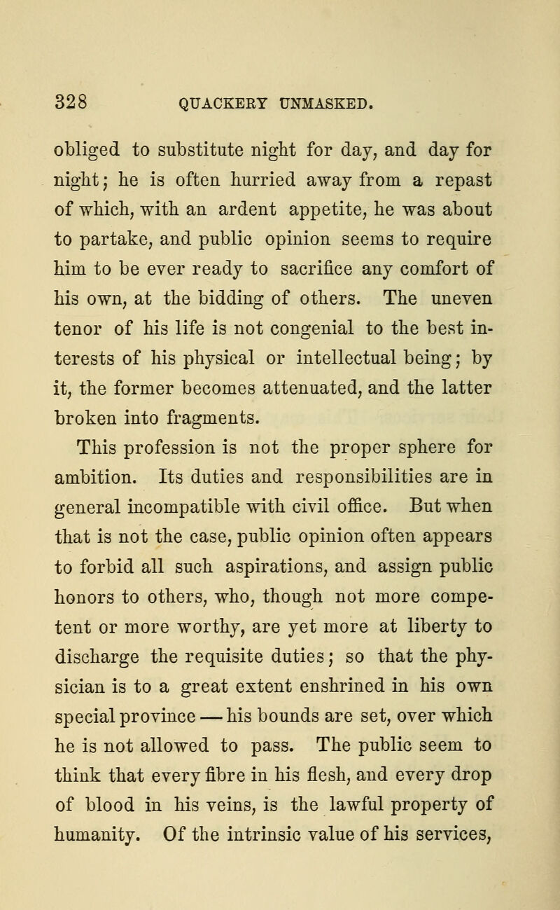 obliged to substitute night for day, and day for night; he is often hurried away from a repast of which, with an ardent appetite, he was about to partake, and public opinion seems to require him to be ever ready to sacrifice any comfort of his own, at the bidding of others. The uneven tenor of his life is not congenial to the best in- terests of his physical or intellectual being; by it, the former becomes attenuated, and the latter broken into fragments. This profession is not the proper sphere for ambition. Its duties and responsibilities are in general incompatible with civil office. But when that is not the case, public opinion often appears to forbid all such aspirations, and assign public honors to others, who, though not more compe- tent or more worthy, are yet more at liberty to discharge the requisite duties; so that the phy- sician is to a great extent enshrined in his own special province — his bounds are set, over which he is not allowed to pass. The public seem to think that every fibre in his flesh, and every drop of blood in his veins, is the lawful property of humanity. Of the intrinsic value of his services,