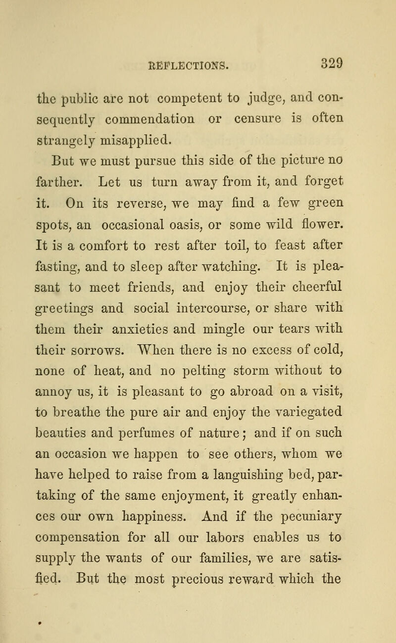 the public are not competent to judge, and con- sequently commendation or censure is often strangely misapplied. But we must pursue this side of the picture no farther. Let us turn away from it, and forget it. On its reverse, we may find a few green spots, an occasional oasis, or some wild flower. It is a comfort to rest after toil, to feast after fasting, and to sleep after watching. It is plea- sant to meet friends, and enjoy their cheerful greetings and social intercourse, or share with them their anxieties and mingle our tears with their sorrows. When there is no excess of cold, none of heat, and no pelting storm without to annoy us, it is pleasant to go abroad on a visit, to breathe the pure air and enjoy the variegated beauties and perfumes of nature; and if on such an occasion we happen to see others, whom we have helped to raise from a languishing bed, par- taking of the same enjoyment, it greatly enhan- ces our own happiness. And if the pecuniary compensation for all our labors enables us to supply the wants of our families, we are satis- fied. But the most precious reward which the